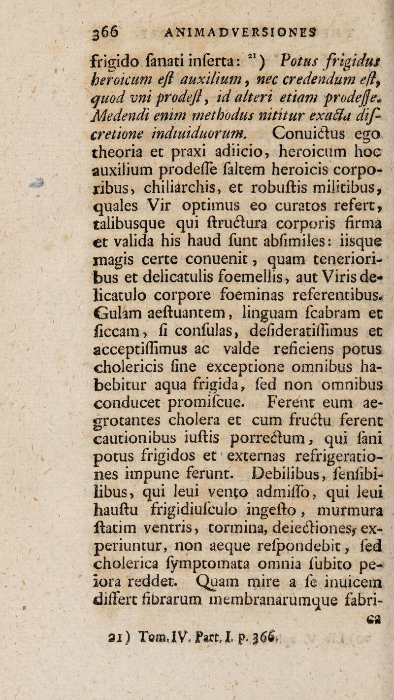 frigido fanati inferta: 21) Votus frigidus heroicum eft auxilium > nec credendum efl, quod vni prodeft > id alteri etiam prodejje* Medendi enim methodus nititur exaffa dif~ cretione indiuiduorum. Conuidtus ego theoria et praxi adiicio, heroicum hoc auxilium prodeffe falcem heroicis corpo¬ ribus, chiliarchis, et robuftis militibus, quales Vir optimus eo curatos refert, talibusque qui ftrudtura corporis firma et valida his haud funt abfimiles: iisque magis certe conuenit, quam teneriori¬ bus et delicatulis foemellis, aut Viris de- licatulo corpore foeminas referentibus. Gulam aeftuantem, linguam fcabram et ficcam, li confulas, defideratifiimus et acceptiffimus ac valde reficiens potus cholericis fine exceptione omnibus ha¬ bebitur aqua frigida, fed non omnibus conducet promifcue. Ferent eum ae¬ grotantes cholera et cum fructu ferent cautionibus iuftis porre&um, qui fani potus frigidos et externas refrigeratio¬ nes impune ferunt. Debilibus, fenlibi¬ libus, qui leui vento admiffo, qui leui hauftu frigidiufculo ingefto, murmura ftatim ventris, tormina, deiedtiones* ex¬ periuntur, non aeque reipondebit, fed cholerica fymptomata omnia fubito pe¬ iora reddet. Quam mire a fe inuicem differt fibrarum inembranarumque fabri¬ ca 3i) TcffiJV, Part, l p» i