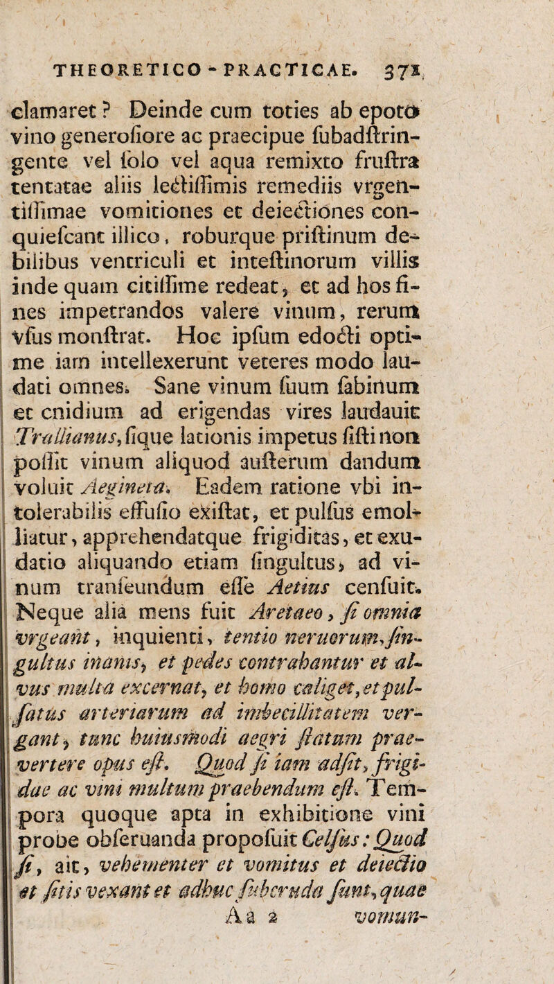 clamaret ? Deinde cum toties ab epoto vino generofiore ac praecipue fubadftrin- gente vel iolo vel aqua remixto fruftra tentatae aliis le^tiffimis remediis vrgen- tidimae vomitiones et deieetiones con- quiefcant iilico * roburque priftinum de- bilibus ventriculi et inteftinorum villis inde quam cicidime redeat, et ad hos fi¬ nes impetrandos valere vinum, rerum Vfus monftrat. Hoc ipfum edofti opti¬ me iarn intellexerunt veteres modo lau¬ dati omnes*, Sane vinum fuum fabiiium et cnidium ad erigendas vires laudauic Trallianus, fique lationis impetus flftinon pollit vinum aliquod aufterum dandum voluit Aegina#. Eadem ratione vbi in¬ tolerabilis effulio exiftac, etpulfus emol¬ liatur , apprehendatque frigiditas, et exu- datio aliquando etiam (Ingultus* ad vi¬ num tranieundum ede Aelius c en fu it. Neque alia mens fuit Aretaeo, fi omnia vrgeaht, inquienti, ternio nemorum,,fin- gultus inanis, et pedes contrahantur et al¬ vus multa excernat, et homo caliget, etpul- fatus arteriarum ad imbecillitatem ver¬ gant , tunc huius modi aegri flatum prae¬ vertere opus eft. Quod fi iam adfit, frigi¬ dae ac vim multum praebendum ejh Tem¬ pora quoque apta in exhibitione vini probe obferuanda propofuitO^r;^^ fi, ait, vehementer et vomitus et deieclio I et fitis vexant et adhuc fnb cruda fiunt, quae Aa a vornun- I u • * ' ■ !