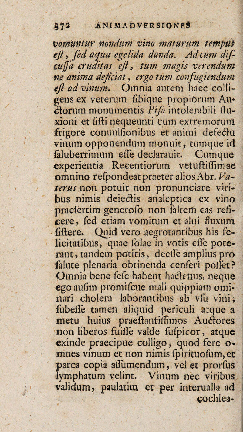 vomuntur nondum vino maturum t empti $ eft, fed aqua egelida danda. yh/ cum dli f- cujja cruditas eft > tum magis verendum ne anima deficiat, ergo tum confugiendum eft ad vinum. Omnia aurem haec colli¬ gens ex veterum fibique propiorum Au* Siorum monumentis Pifo intolerabili flu¬ xioni et fifti nequeunti cum extremorunt frigore conuulfionibus et animi defe&u vinum opponendum monuit, tumque id faluberrimum efle declarauit. Cumque experientia Recentiorum vetufti(limae omnino refpondeatpraeter alios Abr. Va~ terus non potuit non pronunciare viri^ bus nimis deie<flis anaieptica ex vino praelertim generofo non faltedi eas refi¬ cere, fed etiam vomitum et alui fluxum fiftere. Quid vero aegrotantibus his fe¬ licitatibus, quae folae in votis efle pote¬ rant , tandem potitis, deefle amplius pro felute plenaria obtinenda cenferi poffet? Omnia bene fefe habent hadeftus, neque ego aufim promifcue mali quippiam omi¬ nari cholera laborantibus ab vfu vini; fubefle tamen aliquid periculi arque a metu huius praeftantiflimos Auderes non liberos fuifle valde fufpicor, atque exinde praecipue colligo, quod fere o- mnes vinum et non nimis fpirituofum, ec parca copia aflumendum, vel et prorfus lymphatum velint. Vinum nec viribus validum, paulatim et per interualla ad cochlea-