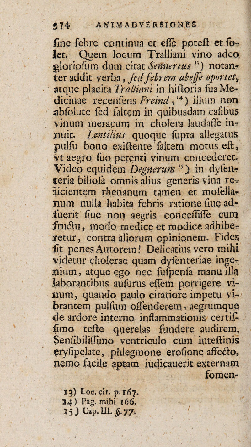 5 74 ANI M ADVERSI ORES line febre continua et e® poteft et fo*? Jen Quem locum Tralliani vino adeo gloriofum dum citat Sennertus n) notan-r ter addit verba j fedfebrem ahejje oportet> atque placita Tralliani in hiftoria fua Me¬ dicinae reeenfens Freind ,14) illum non abfolute fed falcem in quibusdam cafibus vinum meracum in cholera laudaffe in-? nuit. Lentiiius quoque fupra allegatus pulfu bono exiftente faitem motus eft, vt aegro fuo petenti vinum concederet. Video equidem Degnerum15) in dyfen- teria biliofa omnis alius generis vina re^ didentem r lien anum tamen et mofellar num nulla habita febris ratione flue ad¬ fuerit fiue non aegris conceffifie cum frudu, modo medice et modice adhibe¬ retur, contra aliorum opinionem. Fides lit penes Antorem J Delicatius vero mihi videtur cholerae quam dyfenteriae inge¬ nium , atque ego nec fufpeofa manu illa laborantibus aulurus eflem porrigere vi¬ lium, quando paulo citatiore impetu vi¬ brantem pulfum offenderem > aegrumque de ardore interno inflammationis certit fimo tefte querelas fundere audirem, Senfibiliflimo ventriculo cum inteftinis £ryfipelates phlegmone erofione affedo, nemo facile aptam iudicauerit externam fomen- 13) Loc. cit. p, I07. 34) Pag. mihi 166.