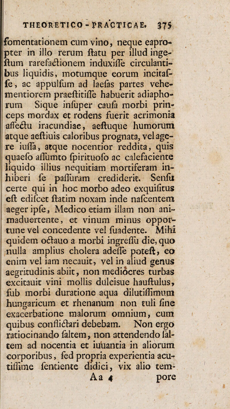 \ ' . , 1 ' ' l‘ „ « l\- I - , - THEORETICO - PRACTICAE» 375 fomentationem cum vino, neque eapro¬ pter in illo rerum ftatu per illud inge- ftum rarefa£tionem induxifie circulanti¬ bus liquidis, motumque eorum incitat- fe, ac appulfum ad laefas partes vehe- mentiorem praeftitifle habuerit adiapho- rum Sique infuper caufa morbi prin¬ ceps mordax et rodens fuerit acrimonia afFedu iracundiae, aeftuque humorum atque aeftiuis caloribus prognata, vel age¬ re iufla, atque nocentior reddita, quis quaefo affumto fpirituolb ac calefaciente liquido illius nequitiam mortiferam in¬ hiberi fe pafluram crediderit. Senfii certe qui in hoc morbo adeo exquifitus eft edifcet ftatim noxam inde nafcentem aeger ipfe, Medico etiam illam non ani- maduertente, et vinum minus oppor¬ tune vel concedente vel foadente. Mihi quidem o&auo a morbi ingreflu die, qua nulla amplius cholera adede poteft, eo enim vel iam necauit, vel in aliud genus aegritudinis abiit, non mediocres turbas excitauit vini mollis duleisue hauftulus, fub morbi duratione aqua dilutiffimupa hungaricum et rhenanum non tuli fine exacerbatione malorum omnium, cum quibus confli&ari debebam. Non ergo ratiocinando falcem, non attendendo fal¬ cem ad nocentia et iduantia in aliorum corporibus, fed propria experientia acu- tiffime fentierae didici, vix alio tem-