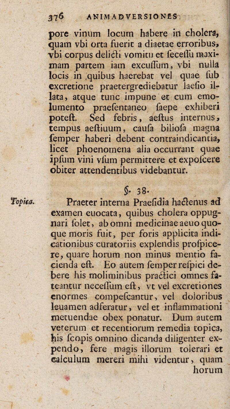 Topha* pore vinum locum habere in cholera, quam vbi orta fuerit a diaetae erroribus, vbi corpus delitfti vomitu et fecelTu maxi¬ mam partem iarn exculTum, vbi nulla locis in quibus haerebat vel quae fub excretione praetergrediebatur laefio il¬ lata, atque tunc impune et cum emo¬ lumento praefentaneo faepe exhiberi poteft. Sed febris, aeftus internus, tempus aeftiuum, caufa biliofa magna femper haberi debent contraindicantia, licet phoenomena alia occurrant quae ipfum vini vfum permittere et expofcere obiter attendentibus videbantur, §• 38» Praeter interna Praefidia ha<ftenus ad examen euocata, quibus cholera oppug¬ nari folet, ab omni medicinae aeuo quo¬ que moris fuit, per foris applicita indi¬ cationibus curatoriis explendis profpice- re, quare horum non minus mentio fa¬ cienda eft. Eo autem femper refpici de¬ bere his moliminibus pradiici omnes fa¬ teantur ne cellam eft, vt vel excretiones enormes eompefcantur > vel doloribus leuamen adferatur, velet inflammationi metuendae obex ponatur. Dum autem veterum et recentiorum remedia topica, his fcopis omnino dicanda diligenter ex¬ pendo, fere magis illorum tolerari et calculum mereri mihi videntur, quam horum