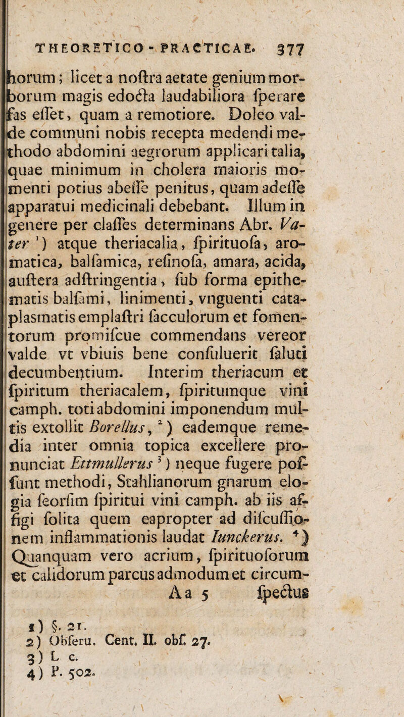 : ; • - - THEORETICO - PRACTICAE. §77 horum; licet a noftra aetate genium mor¬ borum magis edo6la laudabiliora fperare fas eflet, quam a remotiore. Doleo val¬ de communi nobis recepta medendi me¬ thodo abdomini aegrorum applicari talia, quae minimum in cholera maioris mo¬ menti potius abefle penitus, quamadefle apparatui medicinali debebant. Illum in genere per clafies determinans Abr. Va- ter ') atque theriacalia, fpirituofa, aro¬ matica, halfamica, refinola, amara, acida, auftera adftringentia, fub forma epithe¬ matis balfimi, linimenti, vnguenti cata¬ plasmatis emplaftri facculorum et fomen¬ torum promifcue commendans vereor valde vt vbiuis bene confulueric faluci decumbentium. Interim theriacum et fpiritum theriacalem, Ipirkumque vini camph. toti abdomini imponendum mul¬ tis extollit Borellus,2) eademque reme¬ dia inter omnia topica excellere pro- nunciat EttmuUerus 5) neque fugere pof- funt methodi, Stahlianorum gnarum elo¬ gia feorfim fpiritui vini camph. ab iis af¬ figi folita quem eapropter ad difcuffio- nem inflammationis laudat Iunckerus. 4) Quanquam vero acrium, fpirituoforum ct calidorum parcus admodum et circum- A a 5 fpe&us f) §. 21. 2) Obferu. Cent, II. obf. 27. 3) L c. 4) F. 502.