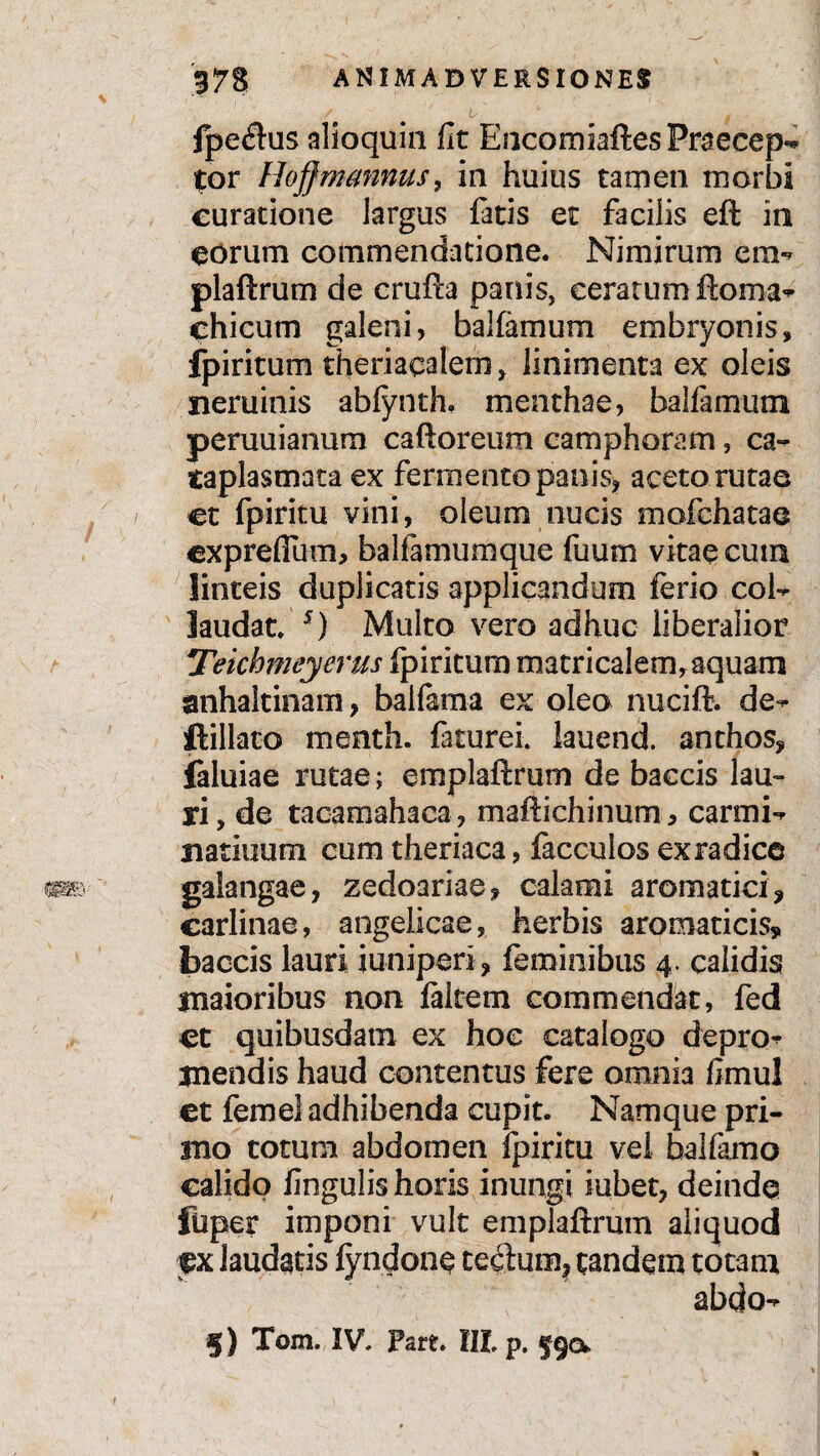 fpecftus alioquin fic EocomiaftesPraecep-* tor Hojfmmmus, in huius tamen morbi curatione largus fatis et facilis eft in eorum commendatione. Nimirum era- plaftrum de crufta panis, cerarum ftoma^ chicum galeni, balfarnum embryonis» fpiritum theriaealem, linimenta ex oleis neminis abfynth. menthae, balfamum peruuianum caftoreum camphoram, ca¬ taplasmata ex fermento panis» aceto rutae et fpiritu vini, oleum nucis mofchatae cxprefium, balfamumque fuum vitae cutn linteis duplicatis applicandum ferio col¬ laudat. s) Multo vero adhuc liberalior Teichmeyerus fpiritum matricalem, aquam anhaltinam, balfama ex oleo nucifl. de- ftillato menth. fiturei. lauend. anthos, ialuiae rutae; emplaftrum de baccis lau¬ ri, de taoamahaca, maftichinum* carmi- natiuum cum theriaca, facculos exradice galangae, zedoariae» calami aromatici ? carlinae, angelicae, herbis aromaticis, baccis lauri juniperi, feminibus 4. calidis maioribus non faitem commendat, fed et quibusdam ex hoc catalogo depro¬ mendis haud contentus fere omnia limul et femel adhibenda cupit. Namque pri¬ mo totum abdomen fpiritu vel balfamo calido Ungulis horis inungi iubet, deinde fiiper imponi vult emplaftrum aliquod ex laudatis fyndone tedum, tandem totam abdo- §) Tom. IV. pare. III. p. §90.