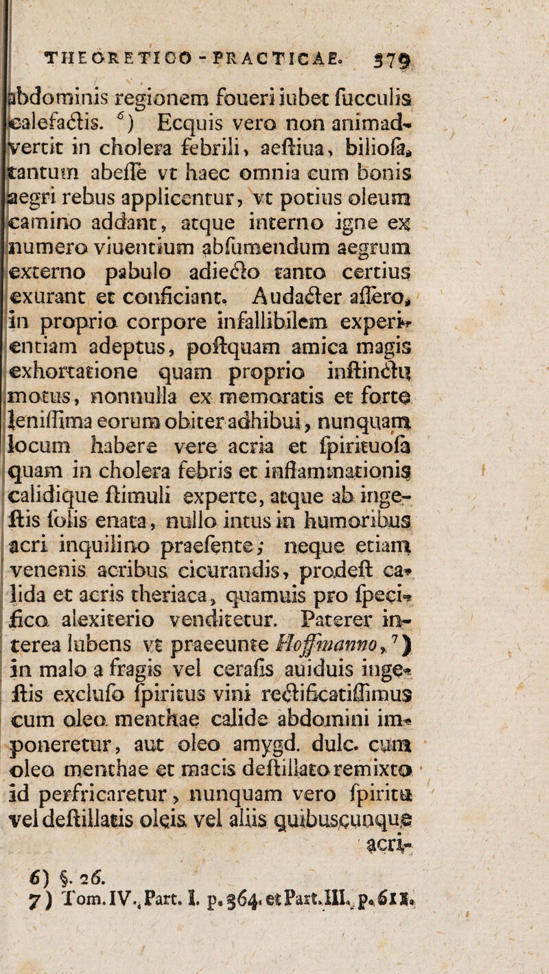 ibdominis regionem foiieri iubet fucculis lealefadis. 6) Ecquis vero non animad* vertit in cholera febrili, aeftiua, biliofe* tantum abefle vt haec omnia cum bonis aegri rebus applicentur, vt potius oleum camino addant, atque interno igne ex numero viuentium abfumendum aegrum externo pabulo adiero tanto certius exurant et conficiant. Auda£ter aflero* in proprio corpore infallibilem experi¬ entiam adeptus, poifquam amica magis exhortatione quam proprio inftin6Hi motus, nonnulla ex memoratis et forte leniflima eorum obiter adhibui, nunquam locum habere vere acria et fpirituofa quam in cholera febris et inflammationis calidique ftimuli experte, atque ab inge- ftis lbiis enata, nullo intus ia humoribus acri inquilino praefente,* neque etiam venenis acribus cicurandis, prodeft ca* lida et aeris theriaea* quamuis pro fpecb fica alexkerio venditetur. Paterer in* terea lubens vt praeeume Hoffmanno*7} in malo a fragis vel cerafis auiduis inge* ftis exclufo fpiritus vini re$ifkatiflimus cum oleo, menthae calide abdomini im* poneretur, aut oleo amygd. dulc. cum oleo menthae et macis deftillatoremixta id perfricaretur > nunquam vero fpiritu vel deftillatis oleis vel aliis quibuscuaque 'acri* 6) §. 16. 7) f onii IVPiirt. 1. ©t 5»