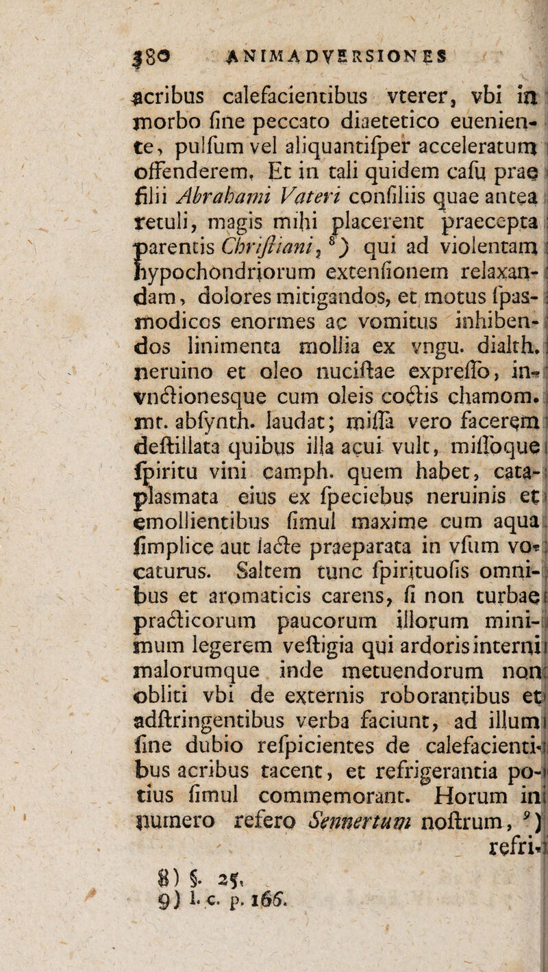 acribus calefacientibus vterer, vbi in morbo fine peccato diaetetico euenien- te, pulfumvel aliquantifper acceleratum ; offenderem. Et in tali quidem cafu prae filii Abrahami Vateri confiliis quae antea retuli, magis mihi placerent praecepta : parentis Chrifticmi% 8) qui ad violentam : hypochondriorum extenfionern relaxari- : dam, dolores mitigandos, et motus fpas- ; modicos enormes ac vomitus inhiben¬ dos linimenta mollia ex vngu. dialth.! jieruino et oleo nuciftae expreflb, in*? vnftionesque cum oleis codlis chamom. mt. abfynth. laudat; mifla vero facerem deftillata quibus illa acui vult, ni i flo que i fpiritu vini camph, quem habet, cata¬ plasmata eius ex fpeciebus neruinis et emollientibus fimul maxime cum aqua fimplice aut iacSte praeparata in vfum vo*: caturus. Saltem tunc fpiiituofis omni¬ bus et aromaticis carens, fi non turbaei praciicorum paucorum illorum mini-j mum legerem veftigia qui ardoris interni i malorumque inde metuendorum non: obliti vbi de externis roborantibus et< adftringentibus verba faciunt, ad illum i fine dubio refpicientes de calefacienti-;; bus acribus tacent, et refrigerantia po-> tius fimul commemorant. Horum ini immero refero Smnertum noftrum, 9) refri4 8) §• . |