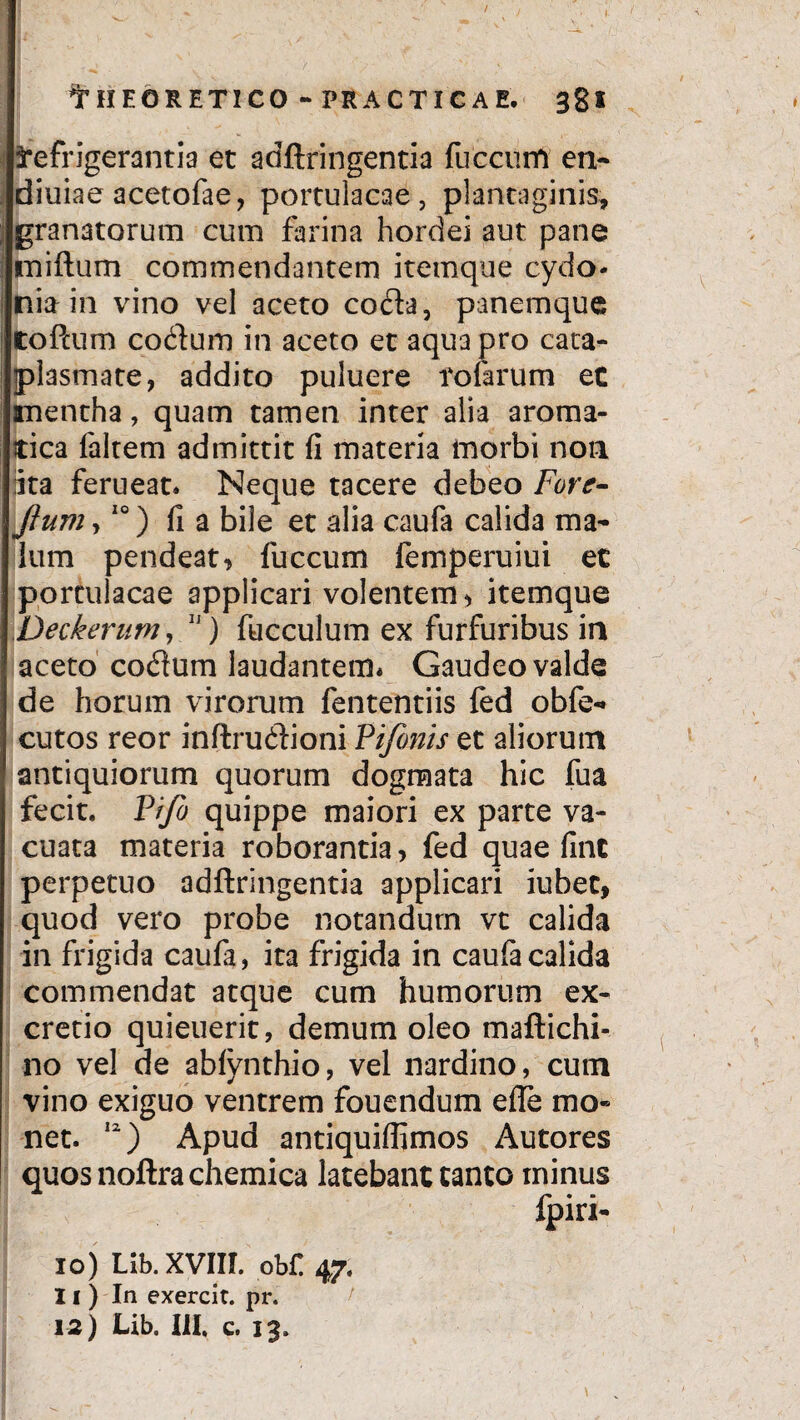 Refrigerantia et adftringentia fuccum en* diuiae acetofae, portulacae, plantaginis, granatorum cum farina hordei aut pane tniftum commendantem itemque cydo- nia in vino vel aceto coda, panemque tofcum codum in aceto et aqua pro cata¬ plasmate, addito puluere fotarum ec mentha, quam tamen inter alia aroma¬ tica laltem admittit fi materia morbi non ita ferueat. Neque tacere debeo Fore- jium,10) fi a bile et alia caufa calida ma¬ lum pendeat, fuccum femperuiui et portulacae applicari volentem, itemque Deckerum, 11) fucculum ex furfuribus in aceto codum laudantem* Gaudeo valde de horum virorum fententiis fed obfe- cutos reor inftrudioni Vifonis et aliorum antiquiorum quorum dogmata hic fua fecit. Pfjo quippe maiori ex parte va¬ cuata materia roborantia, fed quae fine perpetuo adftringentia applicari iubet, quod vero probe notandum vt calida in frigida caufa, ita frigida in caufa calida commendat atque cum humorum ex- cretio quieuerit, demum oleo maftichi- no vel de abfynthio, vel nardino, cum vino exiguo ventrem fouendum efle mo¬ net. 12) Apud antiquiftimos Autores quosnoftrachemica latebant canto minus fpiri- 10) Lib. XVIIL obC. 47, 11) In exercit. pr. 12) Lib. III. c. 13.