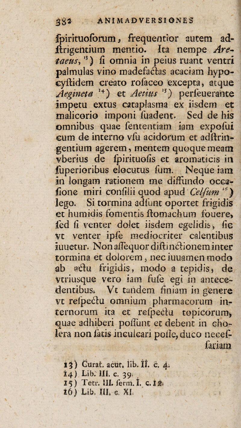 / 382 ANIMADVERSIONES fpirituoforum, frequenrior autem ad- ftrigehcium mentio. Ita nempe Are- taeus,13) fi omnia in peius ruant ventri palmulas vino madefacias acaciam hypo- cyftidem creato rofaceo excepta * at que Aegineta et Aenus i5) perfeuerante impetu extus cataplasma ex iisdem et malicorio imponi fuadent. Sed de his omnibus quae fentenciam iam expofui cum de interno vfu acidorum et adftriil- gentium agerem, mentem quoque meam vberius de fpirituofis et aromaticis in fuperioribus elocutus Ium. Neque iain in longam rationem me diffundo ocea- fione miri confilii quod apud Celfitm 10) lego. Si tormina adfunt oportet frigidis et humidis fomentis flomachum fbuere» fed fi venter dolet iisdem egelidis, fie Vt venter ipfe mediocriter calentibus iuuetur. Non affequor diftmdionem inter tormina et dolorem > nec iuuamen modo ab adu frigidis, modo a tepidis* de Vtriusque vero iam fufe egi in antece¬ dentibus. Vt tandem finiam in genere vt relpedu omnium pharmacorum in¬ ternorum ita et refpedu topicorum> quae adhiberi poliunt et debent in cho¬ lera non latis inculcari poiIe?duco necef- fariam i^) Curat acuf» iib. if. it, 4. 14) Lib; III, c. 39/ 15) Tetr. III, ferni. I, c. I & 16) Lib, tlL e. %l