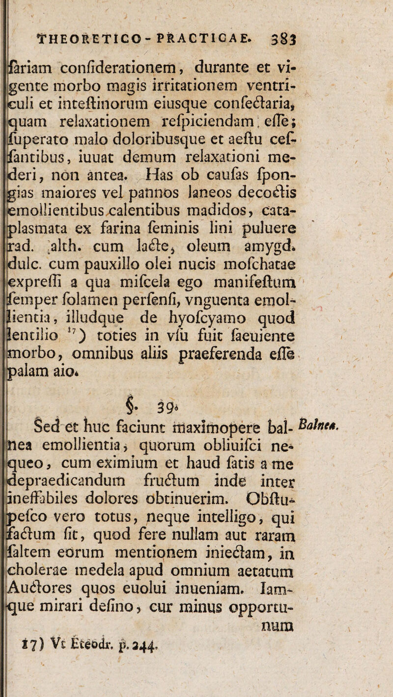 Jariam confiderationem, durante et vi¬ gente morbo magis irritationem ventri¬ culi et inteftinorum eiusque confeftaria, quam relaxationem refpiciendam; efle; fuperato malo doloribusque et aeftu cef- fantibus, iuuat demum relaxationi me¬ deri, non antea. Has ob caufas Ipon- rias maiores vel pannos laneos decodis emollientibus calentibus madidos, cata¬ plasmata ex farina feminis lini puluere irad. ,alth. cum la<£te, oleum amygd* dulc. cum pauxillo olei nucis mofchatae jexpreffi a qua mifcela ego manifeftum femper folamen perfenfi, vnguenta emol¬ lientia, illudque de hyofcyamo quod Jentilio 17) toties in vfu fuit laeuiente morbo, omnibus aliis praeferenda efle palam aio* §• 39« Sed et huc faciunt triaxirnopere bal- nea emollientia, quorum obliuifci ne¬ queo , cum eximium et haud fatis a me depraedicandum fruflum inde inter ineffabiles dolores obtinuerim. Obftu- pefco vero totus, neque intelligo, qui lacfrum fit, quod fere nullam aut raram falcem eorum mentionem inie&am, in cholerae medela apud omnium aetatum Audores quos euolui inueniam. Iam~ -que mirari defino, cur minus opportu¬ num 27) Vt Eteodr. p.244, 1 \ _