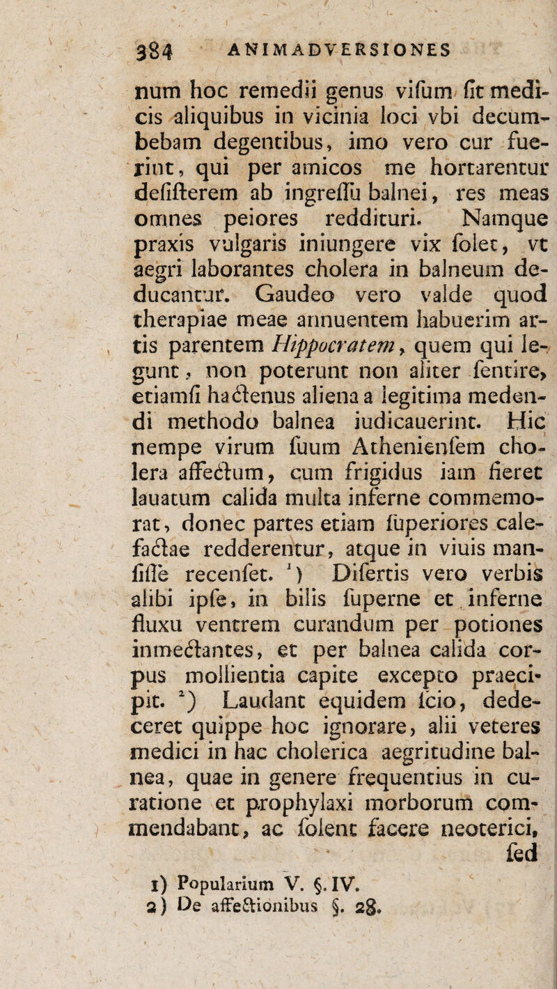nutn hoc remedii genus vifum fit medi¬ cis aliquibus in vicinia loci vbi decum¬ bebam degentibus, imo vero cur fue¬ rint, qui per amicos me hortarentur defifterem ab ingreflu balnei, res meas omnes peiores reddituri. Namque praxis vulgaris iniungere vix folet, vt aegri laborantes cholera in balneum de¬ ducantur. Gaudeo vero valde quod therapiae meae annuentem habuerim ar¬ tis parentem Hippocratem, quem qui le¬ gunt , non poterunt non aliter fenrire, etiamfi ha (Senus aliena a legitima meden¬ di methodo balnea iudicauerint. Hic nempe virum fuum Athenienfem cho¬ lera affedhim, cum frigidus iam fieret lauatum calida multa inferne commemo¬ rat, donec partes etiam luperiores cale- fadae redderentur, atque in viuis man- fifle recenfet. J) Difertis vero verbis alibi ipfe, in bilis fuperne et inferne fluxu ventrem curandum per potiones inmeftantes, et per balnea calida cor¬ pus mollientia capite excepto praeci¬ pit. 2) Laudant equidem icio, dede¬ ceret quippe hoc ignorare, alii veteres medici in hac cholerica aegritudine bal¬ nea, quae in genere frequentius in cu¬ ratione et prophylaxi morborum com¬ mendabant, ac folent facere neoterici, v - * fed i) Popularium V. §. IV. a) De affe&ionibus §. 28.