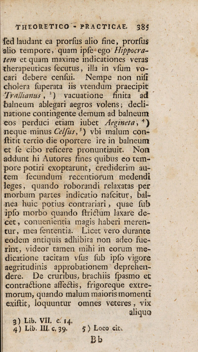 fed laudant ea prorfus alio fine, prorfus alio tempore, quam ipfe ego Hippocra¬ tem et quam maxime indicationes veras therapeuticas fecutus, illa in vfum vo¬ cari debere cenfui. Nempe non nifi cholera fuperata iis vtendum praecipit Trnlltanus, 3) vacuatione finita ad balneum ablegari aegros volens; decli¬ natione contingente demum ad balneum eos perduci etiam iubet Aegineta, 4) neque minus Celfus,5) vbi malum con- ftitit tertio die oportere ire in balneum et fe cibo reficere pronuntiauit. Non addunt hi Autores fines quibus eo tem¬ pore potiri exoptarunt* crediderim au¬ tem fecundum recentiorum medendi leges, quando roborandi relaxatas per morbum partes indicatio nafcitur, bal¬ nea huic potius contrariari* quae fub ipfo morbo quando ftridum laxare de¬ cet, conuenientia magis haberi meren¬ tur, mea fententia. Licet vero durante eodem antiquis adhibita non adeo fue¬ rint, videor tamen mihi in eorum me¬ dicatione tacitam vius fub ipfo vigore aegritudinis approbationem deprehen¬ dere. De cruribus, brachiis (pasmo ec contractione affeCtis, frigoreque extre¬ morum* quando malum maioris momenti exiftit* loquuntur omnes veteres, vix aliquo 3) Lib. VII* C. 14, 4) Lib. 111. c, 39. 5) Loco cit* P K