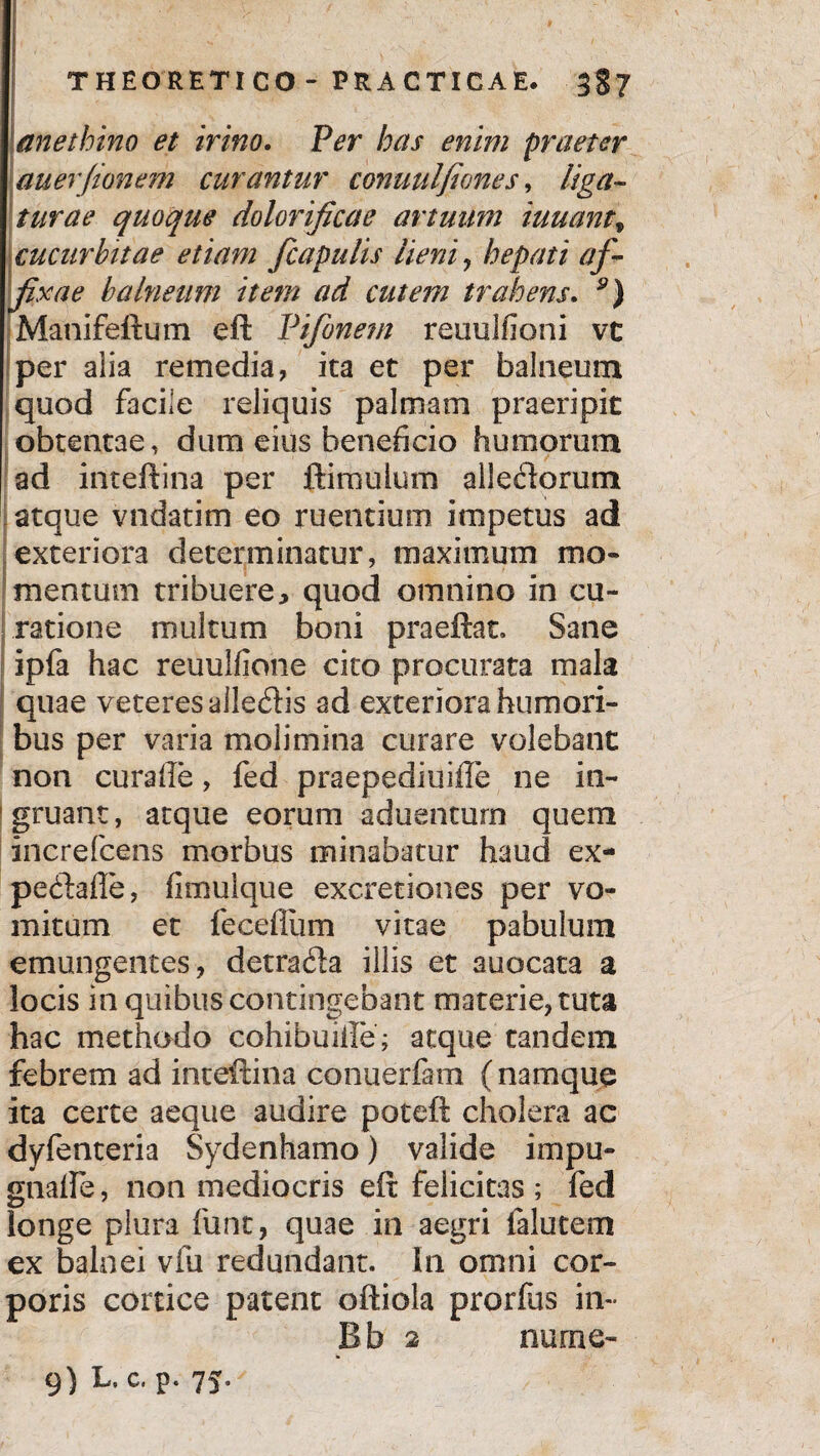 anethino et irino. Ver bas enim praeter auerfionem curantur conuulfiones, liga¬ turae quoque dolorificae artuum iuuantf cucurbitae etiam fcapulis lieni, hepati af¬ fixae balneum item ad cutem trahens. y) Manifeftum eft Vifonem reuulfioni vc per alia remedia, ica et per balneum quod facile reliquis palmam praeripit obtentae, dum eius beneficio humorum ad inteftina per ftimuium allectorum atque vndatim eo ruentium impetus ad exteriora determinatur, maximum mo¬ mentum tribuere, quod omnino in cu¬ ratione multum boni praeftat. Sane ipla hac reuuliione cito procurata mala quae veteres alledis ad exteriora humori¬ bus per varia molimina curare volebant non curaffe, fed praepediuifle ne in¬ gruant, atque eorum aduenturn quem increfcens morbus minabatur haud ex- pe&afle, fimulque excretiones per vo¬ mitum et fecefllim vitae pabulum emungentes, detrafta illis et auocata a locis in quibus contingebant materie, tuta hac methodo cohibuiile; aeque tandem febrem ad inteftina conuerfam (namque ita certe aeque audire poteft cholera ac dyfenteria Sydenhamo) valide impu- gnalle, non mediocris eft felicitas ; fed longe plura funt, quae in aegri falutem ex balnei vfii redundant. In omni cor¬ poris cortice patent oftiola prorfus in- Bb 2 nurne- 9) L. c. p. 75,