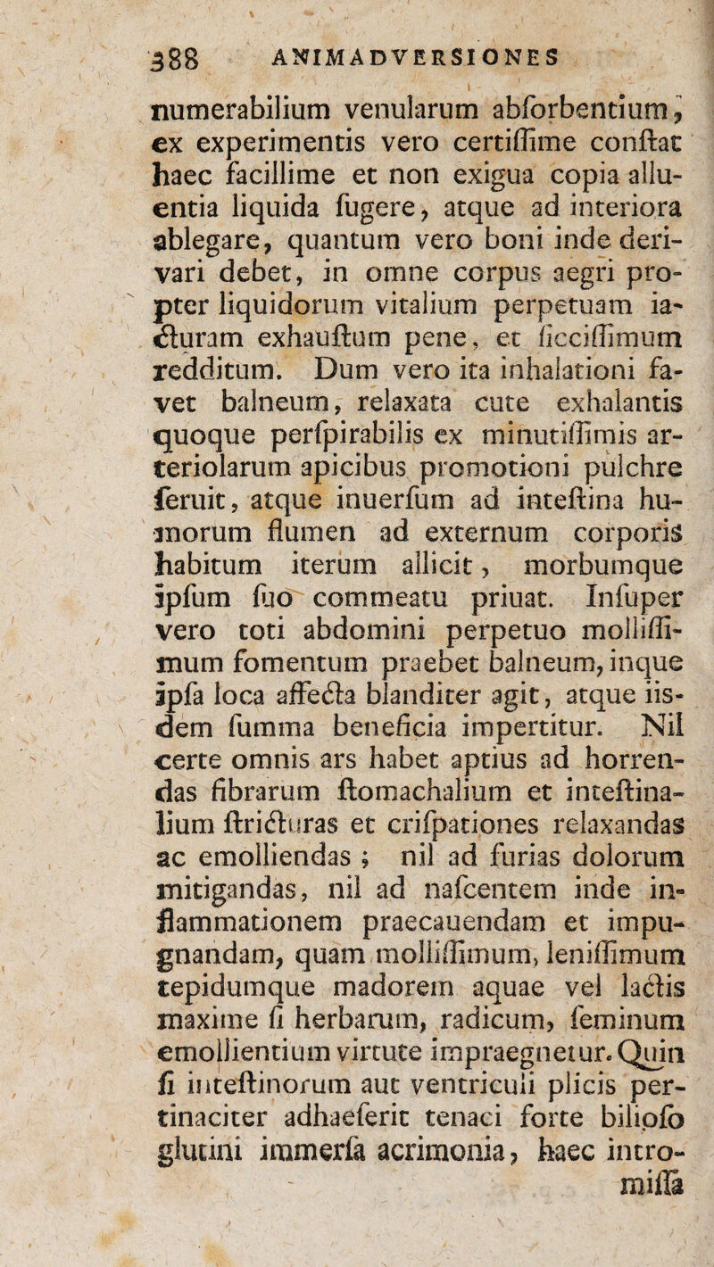 t ' ;■ . ’ - numerabilium venularum abforbentium, ex experimentis vero certiflime conftat haec facillime et non exigua copia allu¬ entia liquida fugere , atque ad interiora ablegare, quantum vero boni inde deri¬ vari debet, in omne corpus aegri pro¬ pter liquidorum vitalium perpetuam ia- «Suram exhauftum pene, et ficciflimum redditum. Dum vero ita inhalationi fa¬ vet balneum, relaxata cute exhalantis quoque perfpirabilis ex minutiflimis ar¬ teriolarum apicibus promotioni pulchre feruit, atque inuerfum ad inteftina hu¬ morum flumen ad externum corporis habitum iterum allicit, morbumque ipfum fuo commeatu priuat. Infuper vero toti abdomini perpetuo mollifli- mum fomentum praebet balneum, inque ipfa loca affe<Sa blanditer agit, atque iis¬ dem fumma beneficia impertitur. Nil certe omnis ars habet aptius ad horren¬ das fibrarum ftomachalium et inteftina- lium ftriduras et crifpationes relaxandas ac emolliendas ; nil ad furias dolorum mitigandas, nil ad nafcentem inde in¬ flammationem praecauendam et impu¬ gnandam, quam molliflimum, leniilimum tepidumque madorem aquae vel laciis maxime fi herbarum, radicum, feminum emollientium virtute impraegnetur. Quin fi inteftinorum aut ventriculi plicis per¬ tinaciter adhaeferit tenaci forte bilipfb glutini immerfa acrimonia, haec intro- mifla