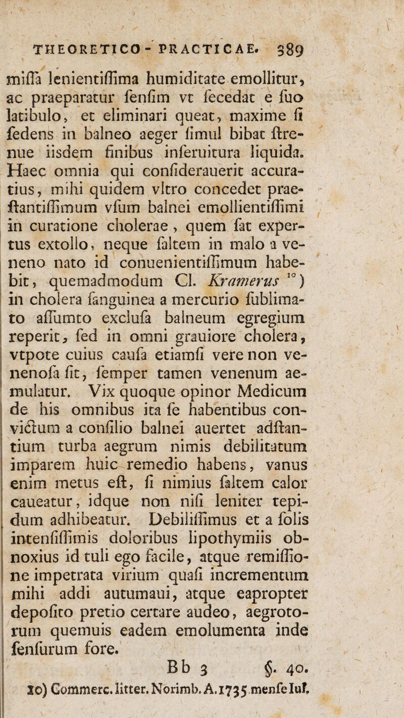 mifla lenientiffima humiditate emollitur, ac praeparatur fenfim vt fecedat e fuo latibulo> et eliminari queat, maxime fi fedens in balneo aeger fimul bibat flre¬ nue iisdem finibus inferuitura liquida. Haec omnia qui eonfiderauerit accura¬ tius, mihi quidem vitro concedet prae- ftantiffimum vfum balnei emollientiflimi in curatione cholerae , quem fat exper¬ tus extollo, neque faltetn in malo a ve¬ neno nato id conuenientiffimum habe¬ bit, quemadmodum Cl. Kramerus 10) in cholera fanguinea a mercurio fublima- to afiumto exclufa balneum egregium reperit, fed in omni grauiore cholera, vtpote cuius caufa etiamfi vere non ve- nenofafit, femper tamen venenum ae¬ mulatur, Vix quoque opinor Medicum de his omnibus ita fe habentibus con¬ victum a confilio balnei auertet adftali¬ tium turba aegrum nimis debilitatum imparem huic remedio habens, vanus enim metus eft, fi nimius faltem calor caueatur, idque non nifi leniter tepi¬ dum adhibeatur. Debiliffimus et a folis intenfiflimis doloribus lipothymiis ob¬ noxius id tuli ego facile, atque remiffio- ne impetrata virium quafi incrementum mihi addi autumaui, atque eapropter depolito pretio certare audeo, aegroto¬ rum quemuis eadem emolumenta inde fenfurum fore. Bb 3 §. 40. Jo) Commere, litter. Norimb, A. 173 5 menfe Iuf.