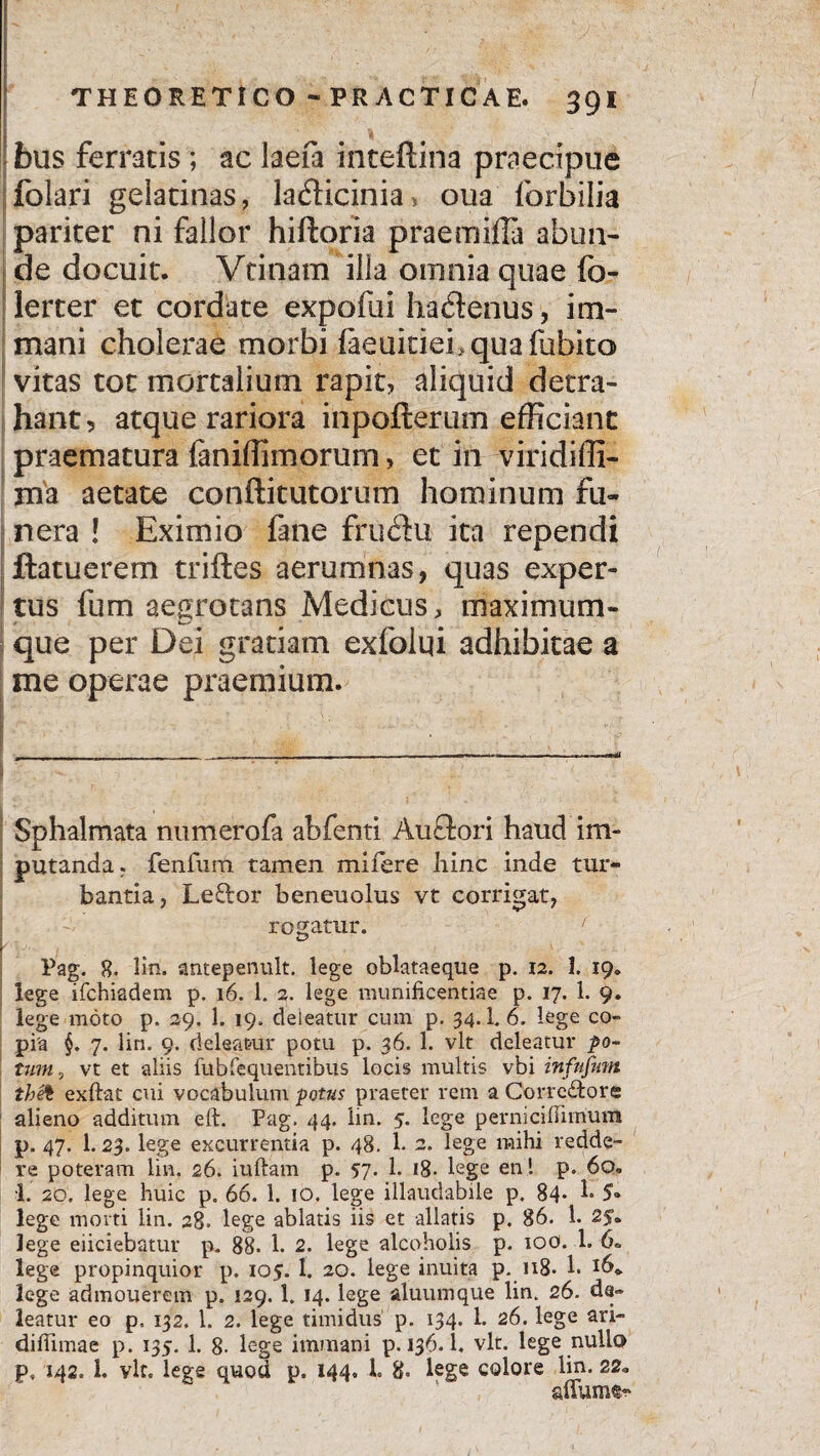 'i faus ferratis ; ac laefa inteftina praecipue folari geiatinas, ladicinia, oua forbilia pariter ni fallor hiftoria praemilla abun¬ de docuit. Vtinam illa omnia quae fo- lerter et cordate expofui hactenus, im¬ mani cholerae morbi laeuicieLquafubita vitas tot mortalium rapit, aliquid detra¬ hant, atque rariora inpofterum efficiant praematura faniffimorum, et in viridiffi- ma aetate conftitutorum hominum fu¬ nera ! Eximio fane frudu ita rependi ftatuerem triftes aerumnas, quas exper¬ tus fum aegrotans Medicus, maximum- que per Dei gratiam exfolqi adhibitae a me operae praemium. Sphalmata ntimerofa abfenti Au flori haud im¬ putanda. fenfum tamen mifere hinc inde tur¬ bantia, Le£lor beneuolus vt corrigat, rogatur. ' r * Pag. 8- Hn. antepenult. lege oblataeque p. 12. 1. 19» lege ifchiadem p. 16. 1. 2. lege munificentiae p. 17. 1. 9. lege moto p. 29. 1. 19. deleatur cum p. 34.1. 6. lege co¬ pia §. 7. lin. 9. deleatur potu p. 36. 1. vlt deleatur po¬ tum 5 vt et aliis fubfequentibus locis multis vbi infufitm thet exftat cui vocabulum potus praeter rem a Correctore alieno additum eft. Pag. 44. lin. 5. lege perniciflimum p. 47. I.23. lege excurrentia p. 48. 1. 2. lege mihi redde¬ re poteram lin. 26. iuftatn p. 57- 1. 18- lege en! p. 6q« 1. 20. lege huic p. 66. 1. 10. lege illaudabile p. 84* 1* 5® lege morti lin. 28. lege ablatis iis et allatis p. 86. 1. 2$- lege eliciebatur p. 88. 1. 2. lege alcoholis p. 100. 1. 6. lege propinquior p. 105. 1. 20. lege inuita p. 118- 1. lege admouerein p. 129. 1. 14. lege aluumque lin. 26. de¬ leatur eo p, 132. 1. 2. lege timidus p. 134. L 26. lege ari- difiimae p. 135. 1. 8- lege immani p. 136. i. vlt. lege nullo p, 142. 1. vlt, lege quod p. 144. 1. 8. lege colore lin. 22*