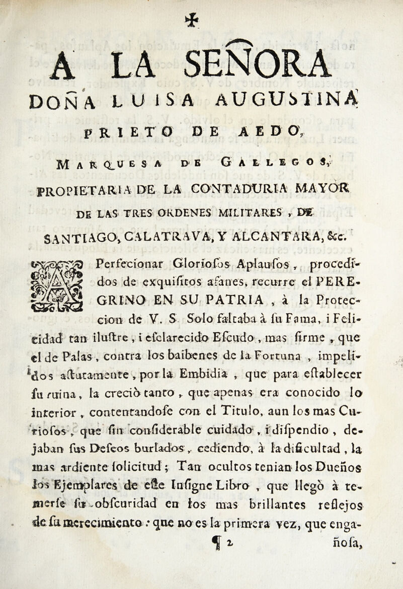 A LA SEÑORA DOÑA LUISA AUGUSTINA P R IETO DE AE D O, Marquesa d b GAllego PROPIETARI A DE LA CONTADURIA MAYOR DE LAS TRES ORDENES MILITARES , DE SANTIAGO, CAL ATRAVA, Y ALCANTARA, &t. Perfecíatiar Gloríofós Apíaufos, procedí- dos de exquificos afanes, recurre el PERE¬ GRINO EN SU PATRIA , á la Protec¬ ción de V. S Solo faltaba a fu Fama, i Feli¬ cidad tan iluílre , i cfclarecido Efcudo , mas firme r que el de Palas , contra losbaibenes de la Fortuna , impeli¬ dos a ilútame ate , por la Embidia , que para eftablecer fu mina, la creció tanto , que apenas era conocido lo interior , contentandofe con el Titulo, aun los mas Cu¬ riólos- ,. que fin confiderabíe cuidado , i dífpendio , de¬ jaban fus Defeos b ur ladoscediendo, á la dificultad , la mas ardiente lolicitud ; Tan ocultos tenían los Dueños los Ejemplares de elle lufigne Libro , que llego a te¬ merle fu vobfeuridad en los mas brillantes reflejos defuffiereciaaieato • que no es la primera vez, que enga- ^ z ñofa.