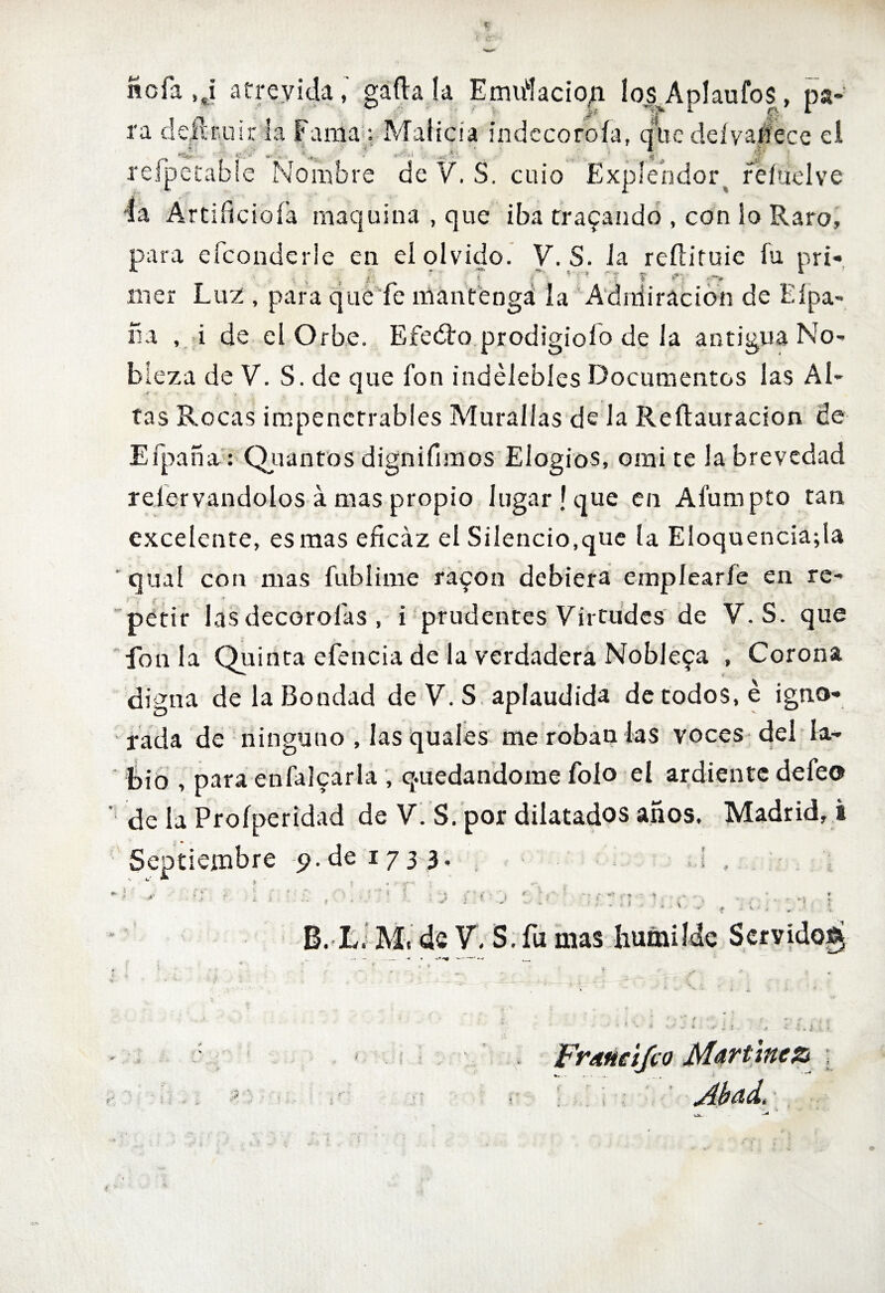 ncfa ,¿ atrevida,' gáfta la Emulación losAplaufos, pa¬ ra d dirruir la Fama: Malicia indccoroía, que deívaffece el +: ') ^ . Í A l- . *- - . _ - <Í£' refpetable Nombre de V. S. cuio Explendor. réítielve la Artificióla maquina , que iba trabando , con lo Raro, para efconderle en el olvido. V\S. la reílituie fu pri- ■t v í . 4 ’ 1 * . f '? ^' **%► roer Luz , para que fe mantenga la Admiración de bípa¬ na , i de el Orbe. Efedro prodigioío de la antigua No¬ bleza de V. S.de que fon indelebles Documentos las Al- __ ^ tas Rocas impenetrables Murallas de la Reítauracion ce Efpaña: Quantos dignifimos Elogios, omi te la brevedad relervandolos á mas propio lugar! que en Afumpto tan excelente, es mas eficaz el Silencio,que la Eloquenciafia qual con mas fublime ra^on debiera emplearle en re- ■ < & ; ■ . petir las decorólas , i prudentes Virtudes de V.S. que fon la Quinta efencia de la verdadera Noblefa , Corona digna de la Bondad de V. S aplaudida de todos, é igno¬ rada de ninguno , las quales me roban las voces del la¬ bio , para enfalcarla , quedándome folo el ardiente defeo ' de la Proíperidad de V. S. por dilatados años, Madrid, i Septiembre -p.de 1733. ,¡ , B. L. M, de V, S. fu mas humilde Servido^ Fremcifco Martínez t Abad.