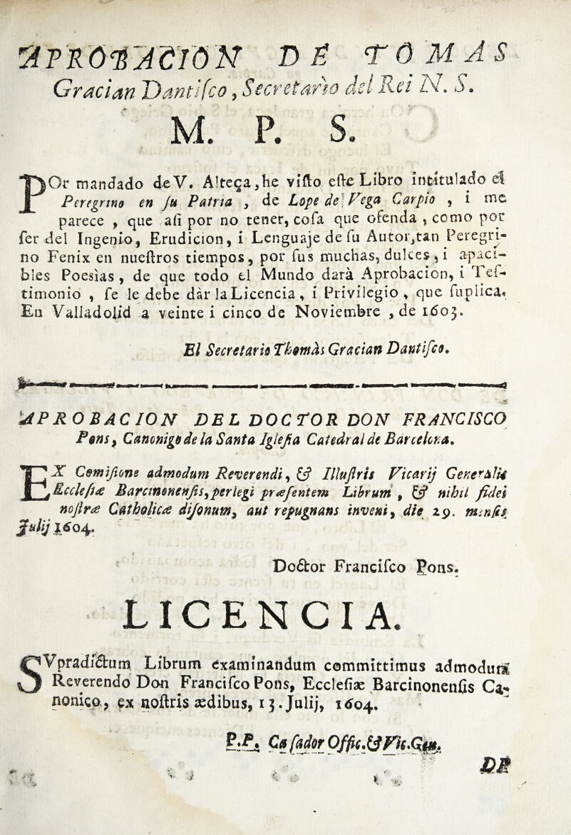 POr mandado deV. A!tega,he viíío efte Libro intitulado el Peregrina en Ju Patria , de Lope de\Vega Carpió , i me parece , que aíi por no tener, cofa que ofenda ¡ como por fer del Ingenio, Erudición, i Lenguaje de fu Autor,tan Peregri¬ no Fénix en nueftros tiempos, por fus muchas, dulces , i apaci¬ bles Poesías , de que todo el Mundo dará Aprobación, i I ef* ti monio , fe le debe dar la Licencia , i Privilegio, que fupiica. En Valladolid a veinte i cinco de Noviembre , de 11503. El Secretaria Tkmfo Gradan Dantifea. yPRO BAC ION DEL DOCTOR DON FRANCISCO P@nst Canóniga de la Santa Iglefia Catedral de Barcelona. Cemifione admodum Rever endi, & Ilíujirií Vicarij GeneralU Rule fue Batcintnenjis, perlegi prafentem Librum , £5? nihit fidei nojlr<e Catholica dijonum, aut repugnans inveni, ále zp. minfcs Julij 16 04. Doéfcor Francifco Jons. LICENCIA. SVpradiéhim Librum éxamínandum committimus admoduní Reverendo Don Francifco Pons, Ecclefiae Barcinonenfis Ca¬ nónico, ex ooílris asdibus, ij.Julij, 1604.