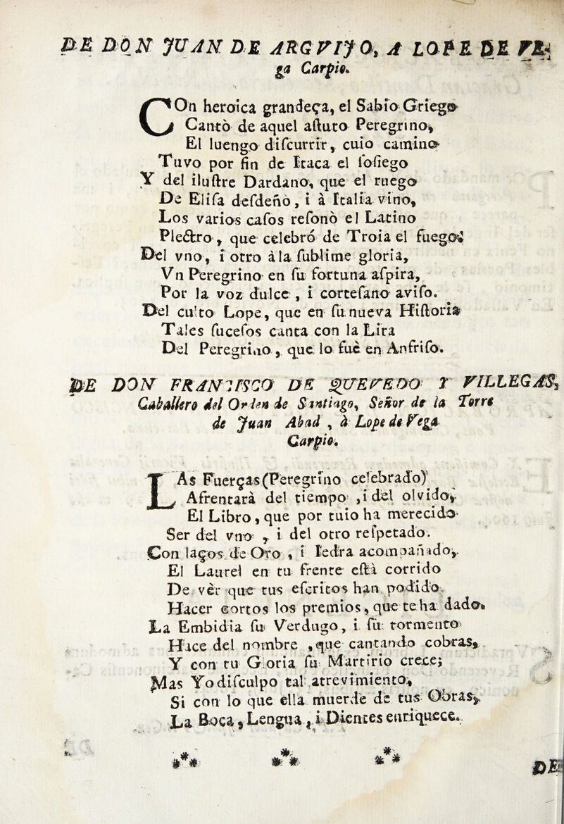 ga Carpió* COn heroica grandeva, el Sabio Griega Canto de aquel aftuto Peregrino» El luengo difcurrir, cuio camino Tuvo por fin de Iraca el fofiego Y del ilnftre Dardano, que el ruego De Elifa defdeñó, i á Italia vino. Los varios cafos refonó el Latino Pleétro, que celebró de Troiael fuego» Del vno, i otro álafublime gloria, Vn Peregrino en fu fortuna afpira. Por la voz dulce , i cortefano avifo. Del culto Lope, que en fu nueva Hiftori» Tales fucefos canta con la Lira Del Peregrino , que lo fue en Anfrifo. pE DON FRAN'PSCO DE QUErEDO T VILLEGAS^ Caballero id Orden de Santiago, Señor de la Torro de Juan Abad , ¿ Lope de Fega Carpió. LAs Fuergas(Peregrino celebrado)’ Afrentará del tiempo ,idel olvido». El Libro, que por tuio ha merecido- Ser del vno r i del otro refpetado. Con laqos de Oro , i ledra acompañado,. El Laurel en tu frente cfti corrido De ver que tus eferitos han podido. Hacer eortos los premios, que teha dado. La Embidia fu* Verdugo, i íu: tormento* Hace del nombre tqne cantamlo cobras* v Y con tu G oria fu Martirio crece; |vlas Yodifculpo tal .atrevimiento» Si con lo que ella muerde de tus Obras». La Boca»Lengua, i Dientes enriquece*.