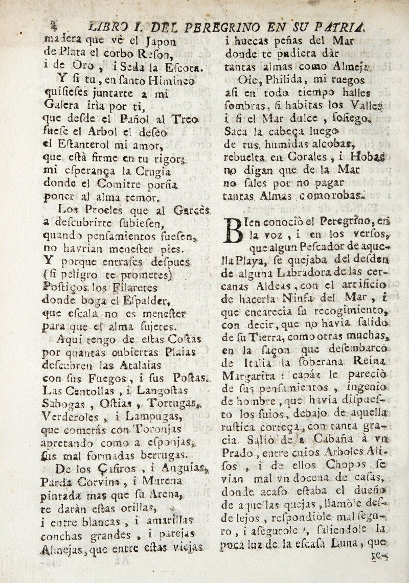 ftulsri que ve el Japón ds Pista el corbo Refon, i de Oro , i Seda la Efcota. 5 fi tu , en Tanto Himineo e¡uifícfes juntarte a mi Galera irla por ti, que defdc el Pañol al Treo faefe el Arbol el defeo «1 Efianterol mi amor, que efiá firme en tu rigorj, mi efpcrainja la Grugia donde el Comitre porfia poner al alma temor. Los Proeles que al Garcés a defeubrirte fubiefen, quando penfamieruos fuefen, no havrian meoefter pies. Y porque entrares dcfpues (fi peligro te prometes) Poftigos los Filaretes donde boga el Efpalder, que cfcala no es menefter para que el alma fujetes. Aquí tengo de ellas Collas por quantas cubiertas Plaias defcubrert las. Atalaias con fus Fuegos , i fus Pollas.. Las Centollas , i Langoílas Sabogas , Odias , Tortugas,, Verderoles , i Lampugas, que Gomeras con Toronjas apretando como a efpoujas,. fus mal formadas berrugas. De los ^ifiros » * Angulas#, Parda Corvina , i Murena pintada mas que fu Arena, te darán ellas orillas, « i entre blancas , i amarillas conchas grandes , i parejas •Almejas,que entre ellas viejas i huecas peñas del Mac donde te pudiera dar tantas almas como Almeja. Ore, Philida, mi ruegos afi en todo, tiempo halles fombras, íi habitas los Valles i fi el Mar dulce , foítego» Saca la, cabeqa luego de tus. húmidas alcobas, rcbuelta en Corales , i Hobií» ntp digan que de la Mac no fales por no pagar tantas Almas .comorobas, Bien conocí o el Peregrino, cú la ¥ o z , I en los verías* que algún Pefcador de aque-* Ha Playa, fe quejaba del deídent de alguna Labradora de las cer*» canas Aldeas,con el artificio de hacerla Ninfa de! Mar , £ que encarecía fu recogimiento^ con decir, que np havia faiid<o de fu Tierra, como otras muchas*, en la faqon que deiembarcó de Italia ia foberana Rehu Margarita : capáí le pareció de fus pensamientos , ingenio de hombre # que h iv¡a dilpuef- to los fuios» debajo de aquella ruftica corteqa, con tanta gra¬ cia. Salió de't Cabaña á va Prado , entre cilios Arboles A ¡i* fos , i de ellos Chopas fe vían mal vn docena de calas, donde, acafo citaba. el dueño de a-quedas quejas, llamó e def» de lejos , relpoadióle mal fegu-j ro , i afegurole % faüendole la.. poca Iiu de. ia efeafa Luna > qne: