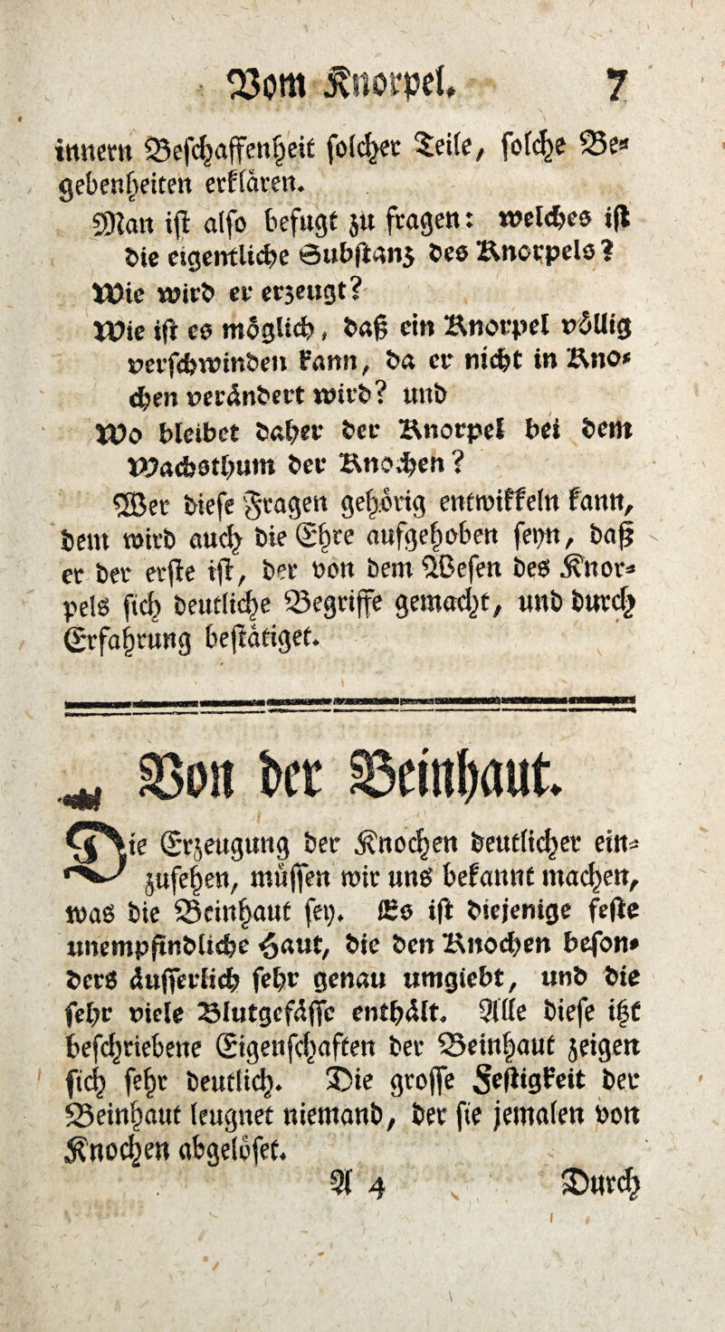 tmtern 33efchaffenheit folget 5eife, fofc^e 25e« gebenheiten erklären. 2Kan ifl alfo befugt 51t fragen: welches ijl bie eigentliche öubftan$ bes Knorpels ? Wie wirb er erjeugt? Wie ifr cs mSgltch, baft ein Knorpel t*5Uig rerfchwinben Pamt, ba er nicht in Kno* d)en »erdnbert wirb? unb Wo bleibet baher ber Knorpel bei bent Wachstum t»er Knoten ? 5Ber biefe fragen gehörig entwiffeln fann, bem wirb aud> biedre aufgehoben feint, ba£ er bet erfle tft, ber non bemüßcfen beet ^nor* pels ftcf) betuliche begriffe gemacht, unb bttrdj Erfahrung betätiget. ^ SSon ber S5empaut. Cj%te (Srjeugung ber Knochen beutlichet ein« jufefjen, muffen mir unb begannt machen, waö bie SSeinhaut fei), f£s ift btejenige feile unemp|tnbliche $aut, bie ben Knochen befon* berS infierlich fehr genau umgiebt, unb bie fel)r nicle Klutgefdffc enthalt. Sitte biefe \%t befchriebene (Sigenfchaften ber S3ein|aut jeigett ft<4 fehr beudich* 35te groffe 5ejiigPeit ber 23einhaut leugnet niemanb, ber fte jemalen bon Knochen abgelofet. Sf 4 ©nrch 1