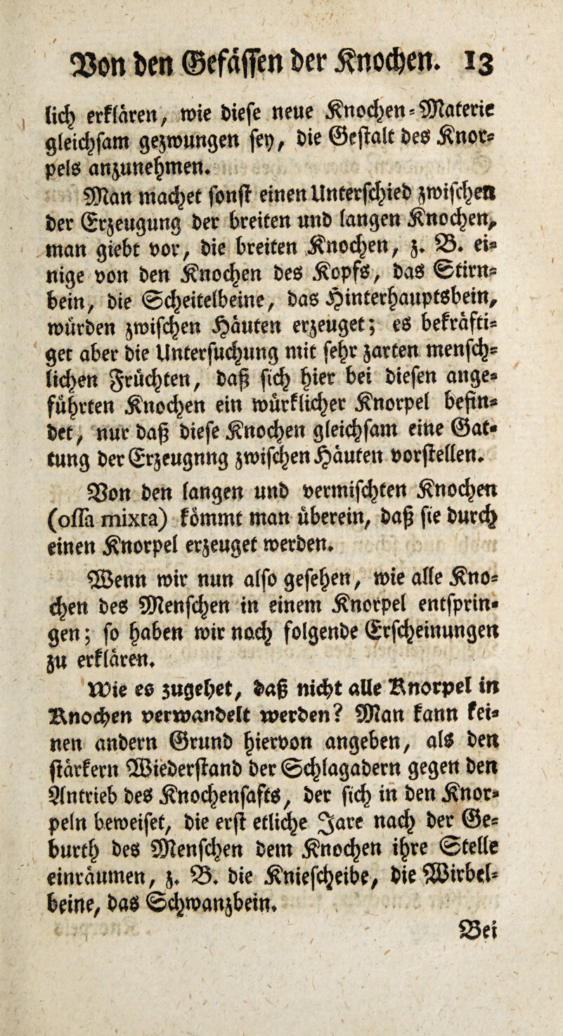 lief) etf fare«, wie tiefe neue Knochen * Materie gleidjfam geswungen fep, bie ©cfialc beß $nor* pelö anjunefunen. 59ian machet foitff einen Unterbiet jwifchen ber (Ecjeugung ber breiten unb fangen $nocf)en> man giebt Pot, bie breiten $ned)en, 5. 23. ei® nige »on ben Änodjen beß $opfß, baß ©ttro* bein, bie ©d)eitelbeine , baß ^interfjauptßbein, würben jwif^en Raufen erjeuget; eß befrafti* get aber bie Unterfucfjung mit fept jarten menfcfc* ficken grumten, bap ftc^ fjiet bei tiefen an ge* führten $nocf)en ein würfliger Knorpel bepn* bet, nur bap tiefe Knochen gleichfam eine ®at* tung ber ©rjeugnng jroifcfjen Raufen »orfieffen. SBon ben fangen unb »ermifcf)fen Änoc^en (ofla mixta) fommt man uberein, bap fie but<£ einen Knorpel erjeuget werben. ®enn wir nun affo gefe^en, wie affe $no* c^en beß SDIenfcfjen in einem Knorpel entfprin* gen; fo haben wir nocfj folgenbe ©rfcheinungen ju erffären. tt)ie eß 3ttgef?et, tag nicht alle Bnorpel in Knochen nerwanbelt werben? 9Han fann fei* nen anbern ©runb fjierpon angeben, alß ben fiatfern ÜBieberfianb ber ©cf)fagabern gegen ben Antrieb beß JK'no^enfaftß, bet ficf) in ben Änor» pefn beweifef, bie erfi etliche ^are nach ber ©e* buttf) beß 2fienfcf>en bem ^noc^en i§re ©teile einraumen, 5, 23. bie Jß'niefc^eibe, bie SfBirbef* beine, baß ©^wanjbein. Sei