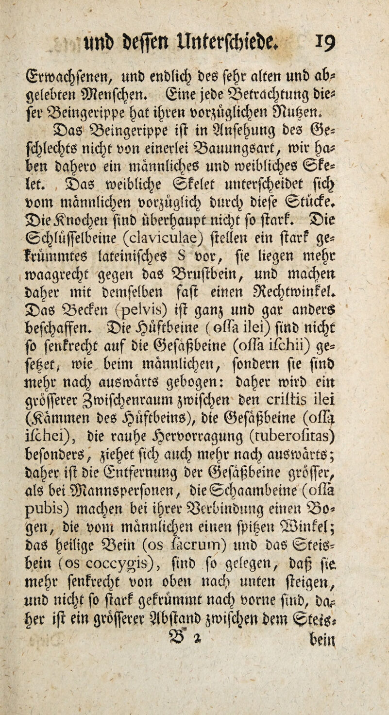 / ,: j^y • \ tmb beffen Unterfcbicbe* 19 Erwachfenen, unb enbtid^ bes fef>t alten unb ab« gelebten 2D?enfchen. ©ne jebe ^Befrachtung bie* fei* SSeingerippe bat ihren vorzüglichen 9iui?en. IDas ^Beingerippe ifl in 9lnfe§ung bes @e* fd^lecl>tß nicht non einerlei 35auungsarf, wir ha* Ben badetet ein männliches unb meiblid^es ©fe* let. 3Das weibliche ©feiet unterbleibet ftd> vom männlichen vorzüglich bnrch biefe ©tücfe, SDieKnochen ftnb überhaupt nicht fo jlarf. 35ie ©chlüjfelbeitte (claviculae) ftellen ein fiatf ge« FrümmteS lateinifcheS S vor, fte liegen mehr waagrecht gegen bas SBrufibein, unb machen bähet mit bemfelben fajf einen £Kec^ftt>infel* SDaS SSecfen fpeivis) ijf ganz unb gar anberö befchaffen. £>ie Hüftbeine (olTa ilei) ftnb nicht fo fenfrecht auf bie ©efaffbeine (offa ifchii) ge« fehet, wie beim männlichen, fonbern fte ftnb mehr nach auswärts gebogen: bähet wirb ein gröberer gwifchenraum zwifchen ben criltis ilei (dämmen bes Hüftbeins), bie ©efä^betne (otfy ifchei), bie rauhe ibetvorragung (tuberofitas) befonberS, gieret fiel) auch webt nad) auswärts; bal)ec iff bie Entfernung ber ©efäfibeine grojfer, als bei üDlannsperfonen, bie ©chaambeine (oflä pubis) machen bei ihrer S3erbinbung eitlen 55o« gen, bie vom männlichen einen fpifen ©infei; baS heilige 33ein (os facrum) uttb bas ©teis« bein (os coccygis), finb fo gelegen, baf} fte mehr fenfrecht non oben nach unten fieigen, unb nicht fo jfarf gefrümrat nach vorne ftnb, bgp her ifi ein größerer Qlbjianb jmif^en bem ©teis*