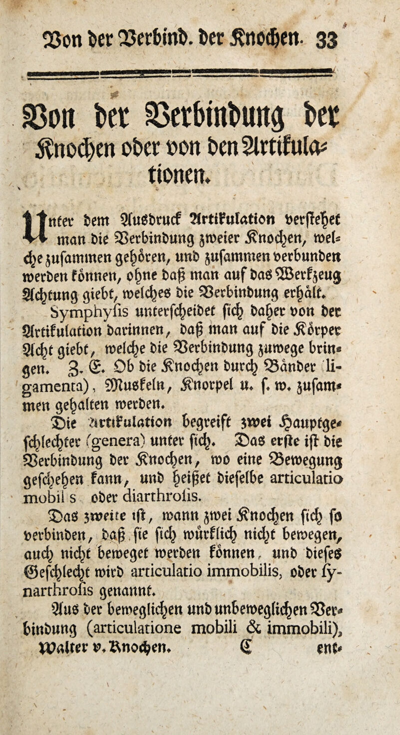 SSon bet aSerbinbuttg bet 5?no^cn obcrt)on Dm5lrtifulo^ ttonem *\ % : \j > Unter bem SluSbrucf tMrtiFulation nerjleget man bie 33erbinbung jweier $nocgen, web d^e jufammen geboren, unb jufammen oerbunben werben fonnen, ogne bag man auf baö SBerfseug gfcgtung giebf, welcgees bie SSerbinbung erhalt. Symphyiis unterfcgeibet ficg bager non bec Slrtifulation barinnen, bag man auf bie Körper 9(cgt giebf, welche bie 55erbinbung juwege brin« gen. 3- S. Ob bie ^nocgen burcg Q3anbet li- gamenta), SDiusfeln, Knorpel u. f. w. jufam* men gehalten werben. X)ie ärtifulation begreift $wei Jjaupfge« fcglecgfer (genera) unter ftcg. 3Das ertfe ig bie SSerbinbung ber $nocgen, wo eine ^Bewegung gefcgegen fann, unb geißet biefelbe articulatio mobil s ober diarthrolis. £>aß jweite «ft, wann jwei $nocgen ficg fo nerbinben, tag fte ficg wurflieg nic^f bewegen, aueg niegt beweget werben fonnen, unb biefett ©efcglecgt wirb articulatio immobilis, ober fy- narrhrons genannt. 9lu$ ber bewegliegen unb unbeweglicgen 55er« binbung (articulatione mobili & immobili), Walter *>, Änocgen. <§ ent«