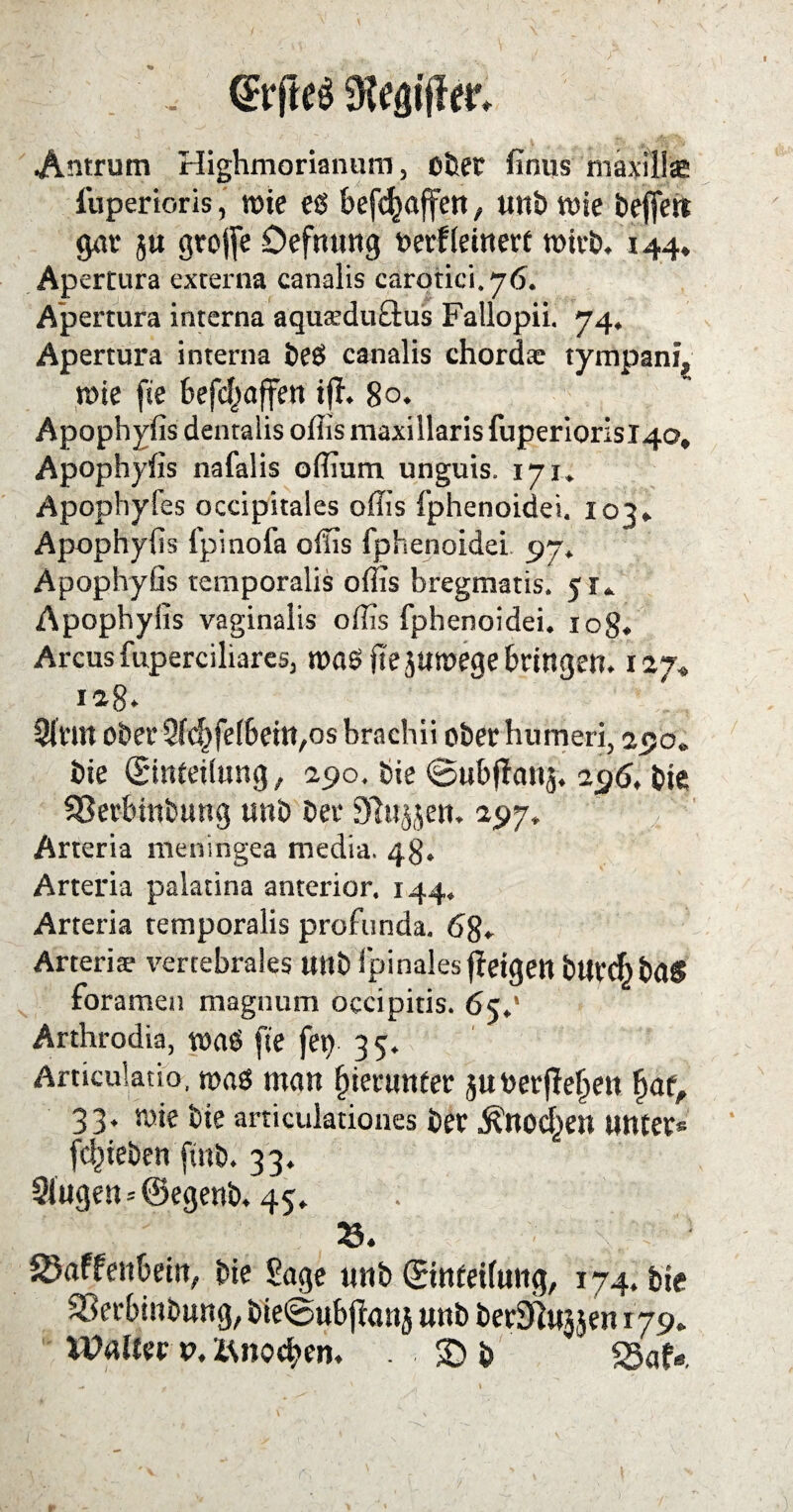 , (Etfteä Antrum Highmorianum, oller finus maxilla* iuperioris, tt>ic eg begaffen, unb tote bejfen gar $u grojfe öefnung oerfleinert wirb. 144, Apertura externa canalis carotici.76. Apertura interna aqua’duttus Fallopii. 74. Apertura interna beg canalis chordte tympant, mie fte befc^affen tjh 80. Apophyfis dentalis oflismaxillarisfuperiorisi4Q, Apophyfis nafalis offium unguis. 171. Apophyfes occipitales offis fphenoidei. 103» Apophyfis fpinofa offis fphenoidei 97« Apophyfis temporalis ofiis bregmatis. 5K Apophyfis vaginalis offis fphenoidei. 10g. Arcus fuperciliares, mag fiejumege bringen. 127» Sinn ober 2fc|)fel6eitt,os brachii oberhumeri, 290. bie (Einteilung, 290, bie 0ubjfa»ä. 296. bie SSerbittburrg unb bei- Dingen. 197, Arteria meningea media. 48. Arteria palatina anterior. 144» Arteria temporalis profunda. 68» Arteriae vertebrales unb fpinales fietgett bUrtf) ba$ foramen magnum occipitis. 6c,1 Arthrodia, mag fte fern 3 5. Articulatib, mag man hierunter juoerfte^en £af, 33. mie bie articuktiones ber Äuocf^en unter* fcl)ieben finb. 33. 3iugen = @egenb. 45. 'fr; Skffenbein, bie £age unb (Einteilung, 174. bie SSerbinbnng, bie0ubjlanj unb berJlujjen 179. Walter v, isnocben. . £> b S5af«.