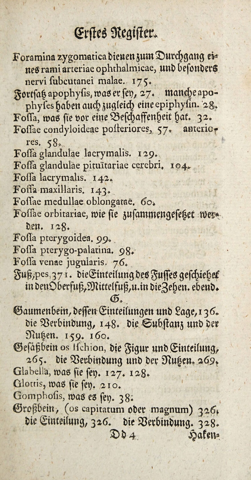 Foramina zygomatica bienen juttt ©urcfygang eW neS rami aneriae ophthalmicae, unb beföltberS nervi fubcutanei malae, 175* gottfaf apophyfis, toaS er fei), 27* manche apa- phyl'es fabelt ancf> jugleicf) eineepiphyfin. ag. Foflä, ttmS fte oor eine $3efc|affen§eit f>af. 32. Foffae condyloideae polteriores, 57» anterior res. 58».. Foffa glandulae lacrymalis. 129, Foffa glandulae pituitariae cerebri, 104». Foffa lacrymalis. 142« , < Foffa maxillaris. 143. Foffae medullae oblongatae, 6ot Foffae orbitariae, tt>ie fte jufaroroengefefet ben. 128. Foflä pterygoidea. 99, Foffa pterygo-palatina. 98* Foffa venae jugularis. 76. guf,pes,371. bteginfeilung beö $uffes gefcfciebef in ben0berfufi,9)iittetfufj,u.itt bie^e&en. ebenb» <5.. ©aumenbem, beffenStttfetfungen unb Sage, 13 6* bie SSerbinbung, 148. bie @nb.fian5 unbbee 9iu|en. 159. 160. ©efäfbein os H'chion, bie $igur unb ©inteilung, 265. bie Sßecbtnbung unb ber 9ftu§en. 269^ Glabeliä, was fte fei). 127. 128» Glottis, was fte fei), aio. Gomphofis, was es fei). 38; ©rofjbein, (os capitatum ober magnum) 32(4 bte Einteilung, 326. bie SSerbinbung. 328.