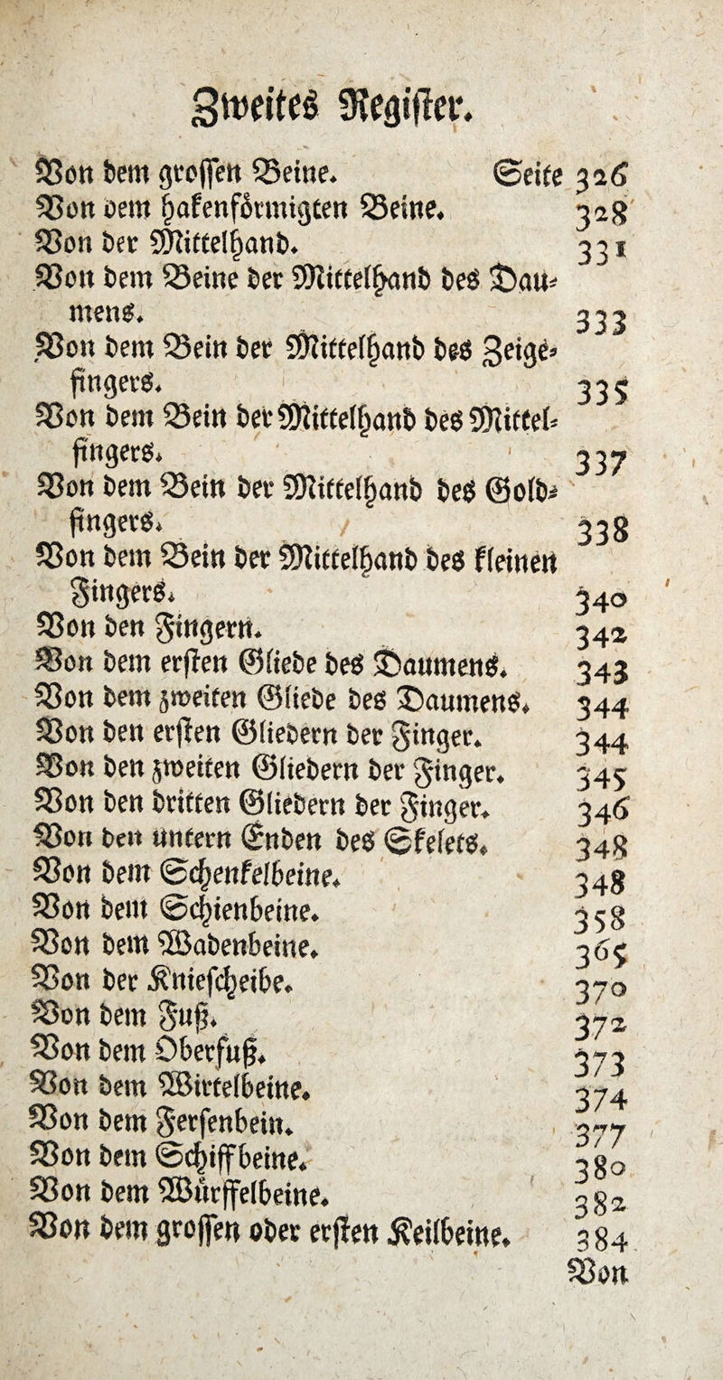 \ \ gtwiteS fKefltfler* Son bem geofien Seine. 0etfe Son oern bafenformigten Seine. Son bet 5Dttfte(l)anb. Sott bem Seine bet 9)iirtelf>an& beg £>gu* meng. .Son bem Sein bet Sftitteljjanb beg 3e*9^ ftngerg. < Son bem Sein bet SÖftttelfjanb beg SKitCef* ftngerg* Son bem Sein bet 5D?iffe(fjanb beg ©olb* ftngetö* / Son bem Sein bet SDiiffelbanb beg flehten $ittgerg* Son ben gingern. Son bem erflett ©liebe beg Sbanmeng. Son bem jmeifen ©Hebe beg £)aumeng. Son ben etffen ©liebem bet ginget. So« ben ^weifen ©liebem bet ginget. Son ben triften ©liebetn bet Ringer. Son be» ttntern ©nben beg 0felerg. Son bem (gscfjenfelbetne. Son bellt (Schienbeine. Son bem 5öabenbeine. Son bet $ttiefcf)eibe. Son bem $uf* Son bem Obetfujj. Son bem 5Birtelbeine. Son bem Jerfenbein. Son bem ©(^iffbeine* Son bem SSButffelbeitte. Son bem großen ober etjlen Keilbeine. 3*6 328 331 333 335 337 338 340 34a 343 344 344 345 346 348 348 358 365 37° 37* 373 374 377 380 382 384 Son