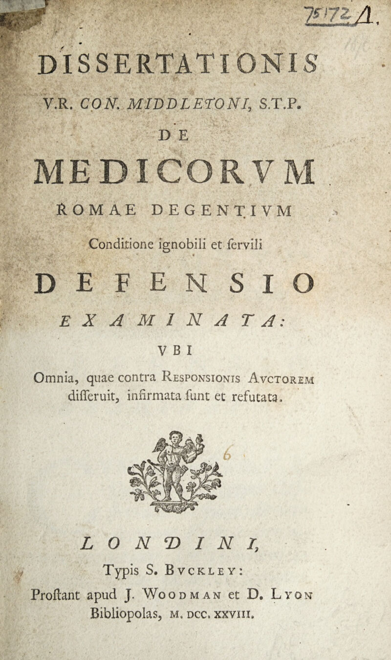 DISSERTATIONIS y.R. CON,; M ID D LETO NI, S.T.P. DE ME D I CO R V M ROMAE DEGENTIVM Conditione ignobili et fervili r.V- ' • •* '■ ' '•> ' -i / s . « defensi o EXAMINATA: V B I Omnia, quae contra Responsionis Avctorem di fle ruit, infirmata fiunt et refutata. LONGINI, Typis S. Bvckuy: Proflant apud J. Woodman et D. Lyon Bibliopolas, m. dcc. xxviii.