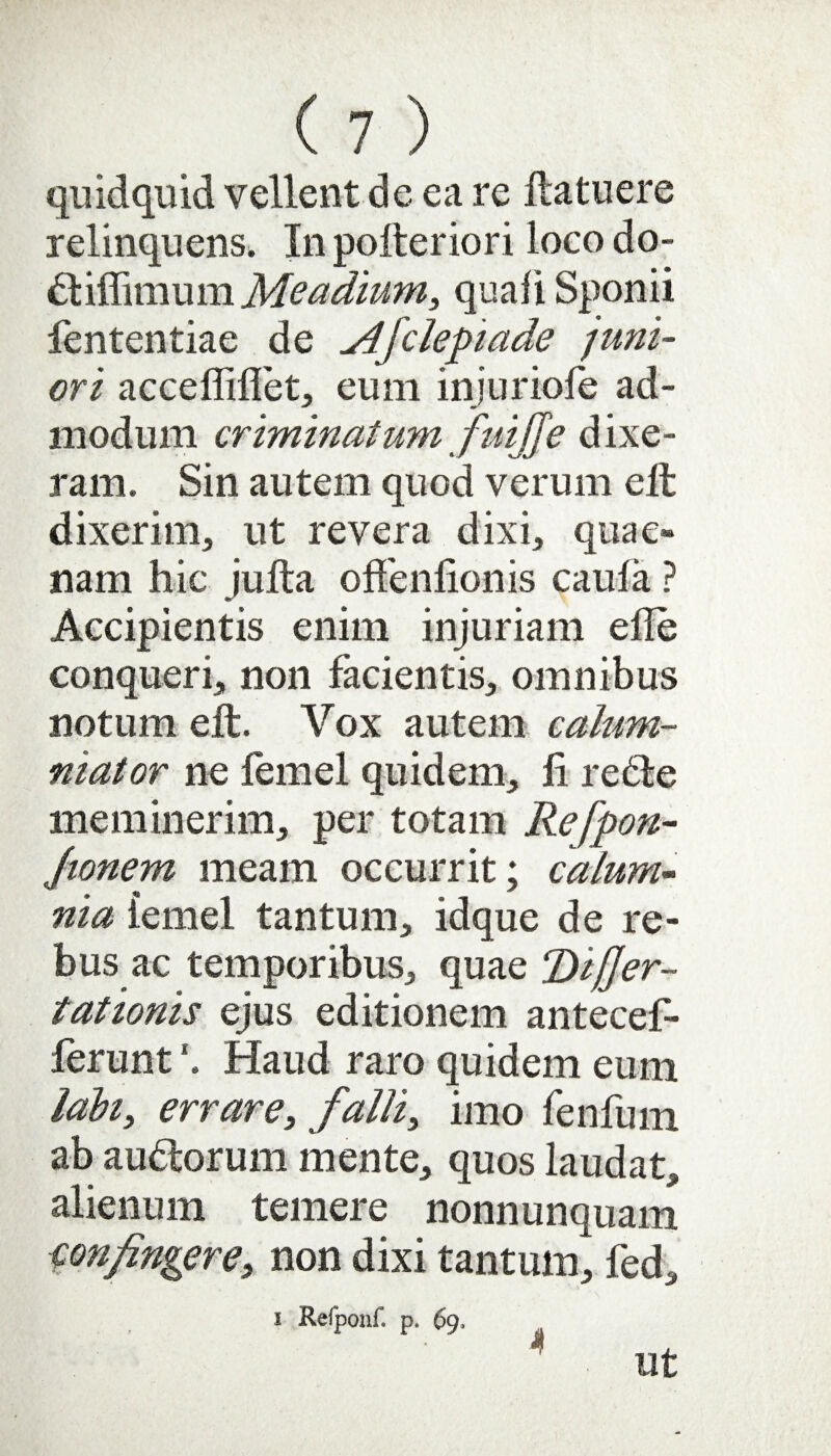 quidquid vellent de ea re ftatuere relinquens. In pofteriori loco do- diffimum Meadium, quali Sponii fententiae de Afclepiade juni¬ ori acceffiffet, eum injuriofe ad¬ modum criminatum fuijje dixe¬ ram. Sin autem quod verum eft dixerim, ut revera dixi, quae¬ nam hic jufta oflfenfionis caula ? Accipientis enim injuriam efle conqueri,, non facientis, omnibus notum eft. Vox autem calum¬ niator ne femel quidem., Ii re de meminerim, per totam Refpon- Jtonem meam occurrit; calum¬ nia lemel tantum, idque de re¬ bus ac temporibus, quae T>ij]er- tationis ejus editionem antecef- ferunt \ Haud raro quidem eum labi, errare, falli, imo fenfum ab audorum mente, quos laudat, alienum temere nonnunquam confngere, non dixi tantum, fed. i Refponf. p. 69, 4 Ut