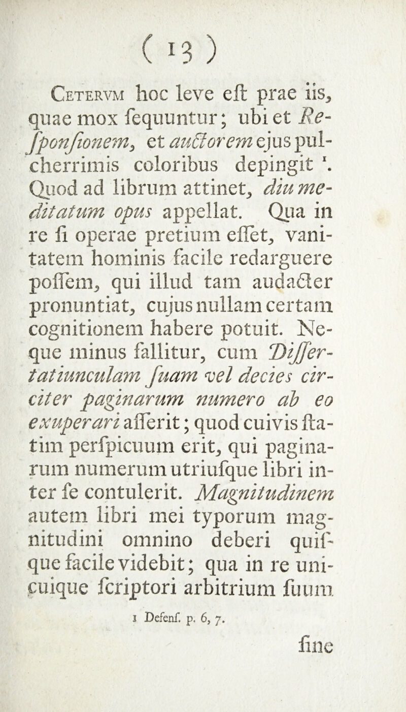 Cetervm hoc leve eft prae iis, quae mox fequuntur; ubi et Re- fponjionem, et audior em ejus pul¬ cherrimis coloribus depingit \ Quod ad librum attinet, diu me¬ ditatum opus appellat. Qua in re fi operae pretium edet, vani¬ tatem hominis facile redarguere podem, qui illud tam auda&er pronuntiat, cujus nullam certam cognitionem habere potuit. Ne¬ que minus fallitur, cum Dijjer- tatiunculam fuam vel decies cir¬ citer paginarum numero ab eo exuperari aderit; quod cuivis da- tim perfpicuum erit, qui pagina¬ rum numerum utriufque libri in¬ ter fe contulerit. Magnitudinem autem libri mei typorum mag¬ nitudini omnino deberi quif- que facile videbit; qua in re uni¬ cuique fcriptori arbitrium fuum i Defenf. p. 6S y.