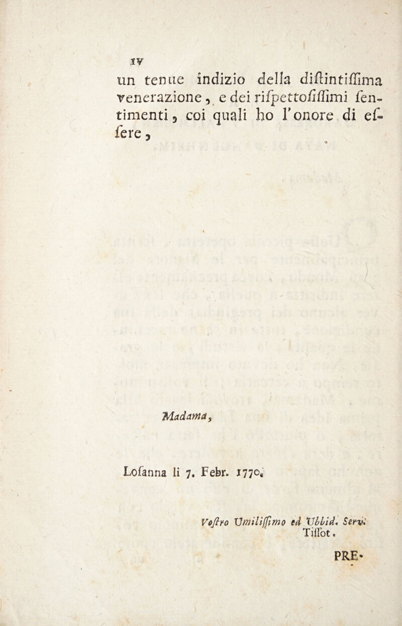 XV un tenue indizio della diftintiffima venerazione, e dei rifpetto/ìffimi fen- timenti, coi quali ho l’onore di ef¬ fe re , Madama, Lofanna li 7. Febr* J77°« Votivo Umiliamo ed Vbhìd* Servi Ti Hott PRE* » \