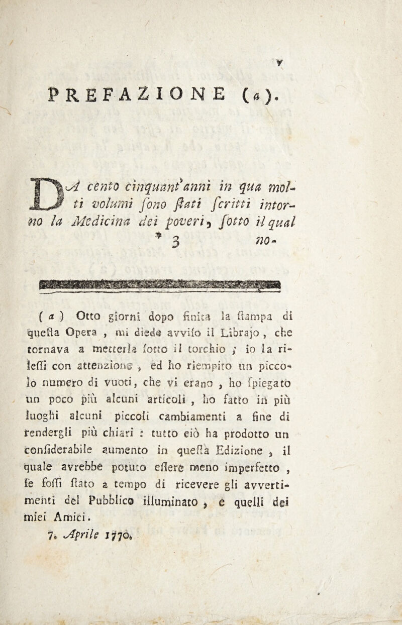 $ , /:■ ¥ PREFAZIONE (a). X DM cento cinquant*anni in qua moì- ti volumi fono fati ferini intor¬ no la Medicina dei poveri ^ fotte il qual * 3 no * ( a ) Otto giorni dopo finita la (lampa di quella Opera , mi dled$ avvilo il Librajo , che tornava a metterla io no il torchio ; io la ri- ledi con attenzione , ed ho riempito un pìcco¬ lo numero di vuoti, che vi erano , ho [piegato un poco più alcuni articoli , ho fatto in più luoghi alcuni piccoli cambiamenti a fine di rendergli più chiari : tutto ciò ha prodotto un confiderabile aumento in quella Edizione 3 il quale avrebbe potuto edere meno imperfetto , le fedì fiato a tempo di ricevere gli avverti¬ menti del Pubblico illuminato * e quelli dei miei Amici. 7* Mirile jfóo*