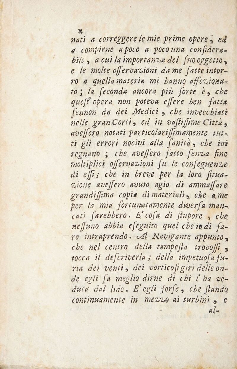 / 3? ^ correggere le mie prime opere, ed, a compirne a poco a poco una confiderà- l>ilc, a cui la importanza del fiho oggetto * e le molte offervazioni da me fatte inter¬ ro a quella materia mi hanno affeziona¬ to \ la feconda ancora più forte è, ebe queft opera non poteva ejfere ben fatta fennon da dei Medici , che invecchiati nelle gran Corti, ed in vajìijfime Citta y aveffero notati particclariffimamente tut¬ ti gli errori nocivi _alla fianita ■> che ivi regnano ; che aveffero fatto fenza fine moltiplici ojfervazioni fu le confeguenze. di ejfi ; che in breve per la loro fitua- zione aveffero avuto agio di ammajfare grandiffima copia di materiali ^ che a me per la mia fortunatamente diverfa man¬ cati farebbero. E' co fa dì fhtpore , che nej]uno abbia ef eguito quel che io di fa¬ re intraprendo. Mi Navigante appunto 9 che nel centro della tempefla trovo (fi , tocca il deficriverla ; della impetuof a fu¬ ria dei venti, dei vorticofigiri delle on¬ de egli fa meglio dirne di chi /’ ha ve¬ duta dal lido. E' egli forfè, che filando continuamente in mezzo ai turbini , e al-