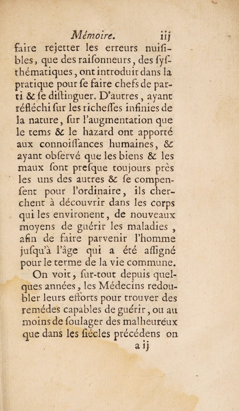 faire rejetter les erreurs nuifi- blés, que des raifonneurs, des fyf- thématiques, ont introduit dans la pratique pour fe faire chefs de par¬ ti & fe diftinguer. D'autres, ayant réfléchi fur les richeffes infinies de la nature, fur l'augmentation que îe tems &C le hazard ont apporté aux connoiffances humaines, &£ ayant obfervé que les biens &: les maux font prefque toujours près les uns des autres Sc fe compen- fent pour l’ordinaire, ils cher¬ chent à découvrir dans les corps qui les environent, de nouveaux moyens de guérir les maladies , afin de frire parvenir l’homme jufqu’à l’âge qui a été affigné pour le terme de la vie commune. On voit, fur-tout depuis quel¬ ques années <, les Médecins redou¬ bler leurs efforts pour trouver des remèdes capables de guérir, ou au moins de foulager des malheureux que dans les flécles précédens on