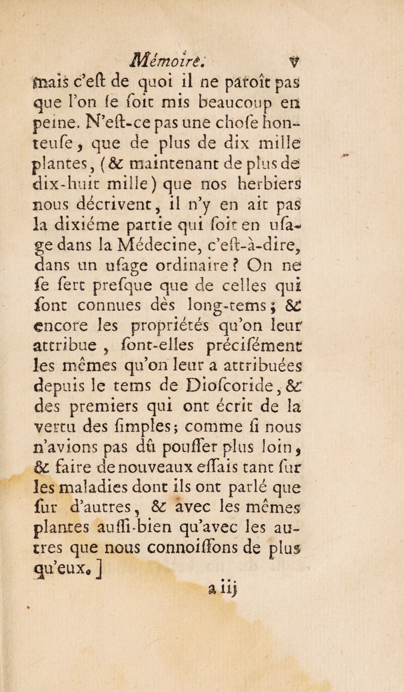 tnais c’efl: de quoi il ne paroît pas que Ton le foie rnis beaucoup en peine. N’eft-ce pas une chofe hon- teufe* que de plus de dix mille plantes, (6c maintenant de plus de dix-huit mille) que nos herbiers nous décrivent, il n’y en ait pas la dixiéme partie qui foit en nfa- ge dans la Médecine, c’eft-à-dire, dans un ufage ordinaire ? On ne fe fert prefque que de celles qui font connues dès long-rems ; SC encore les propriétés qu’on leur attribue , font-elles précifément les mêmes qu’on leur a attribuées depuis le tems de Diofcoride,& des premiers qui ont écrit de la vertu des (impies ; comme fi nous n avions pas dû pouffer plus loin* 6c faire de nouveaux effais tant fur les maladies dont ils ont parlé que fur d’autres, 6c avec les mêmes plantes auffi-bien qu’avec les au¬ tres que nous connoiffons de plus qu’euXo ]