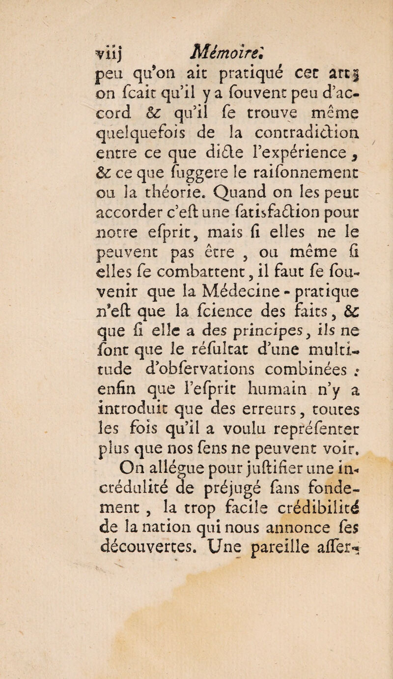 peu qu’on aie pratiqué cec arc 3 on feait qu’il y a fouvenc peu d’ac¬ cord 6c qu’il fe trouve même quelquefois de la contradiction entre ce que diéle l’expérience s 6c ce que fuggere le raifonnement ou la théorie. Quand on les peut accorder c’eft une fatisfaêtion pour notre efprit, mais fi elles ne le peuvent pas être ? ou même fi elles fe combattent 5 il faut fe fou- venir que la Médecine - pratique n’eft; que la fcience des faits, 6c que fi elle a des principes^ ils ne font que le réfultat d’une multi¬ tude d obfervations combinées • enfin que Fefpric humain n’y a introduit que des erreurs 5 toutes les fois qu’il a voulu reprefenter plus que nos fens ne peuvent voir. On allègue pour juftifier une in*, crédulité de préjugé fans fonde¬ ment , la trop facile crédibilité de la nation qui nous annonce fes découvertes. Une pareille afler*