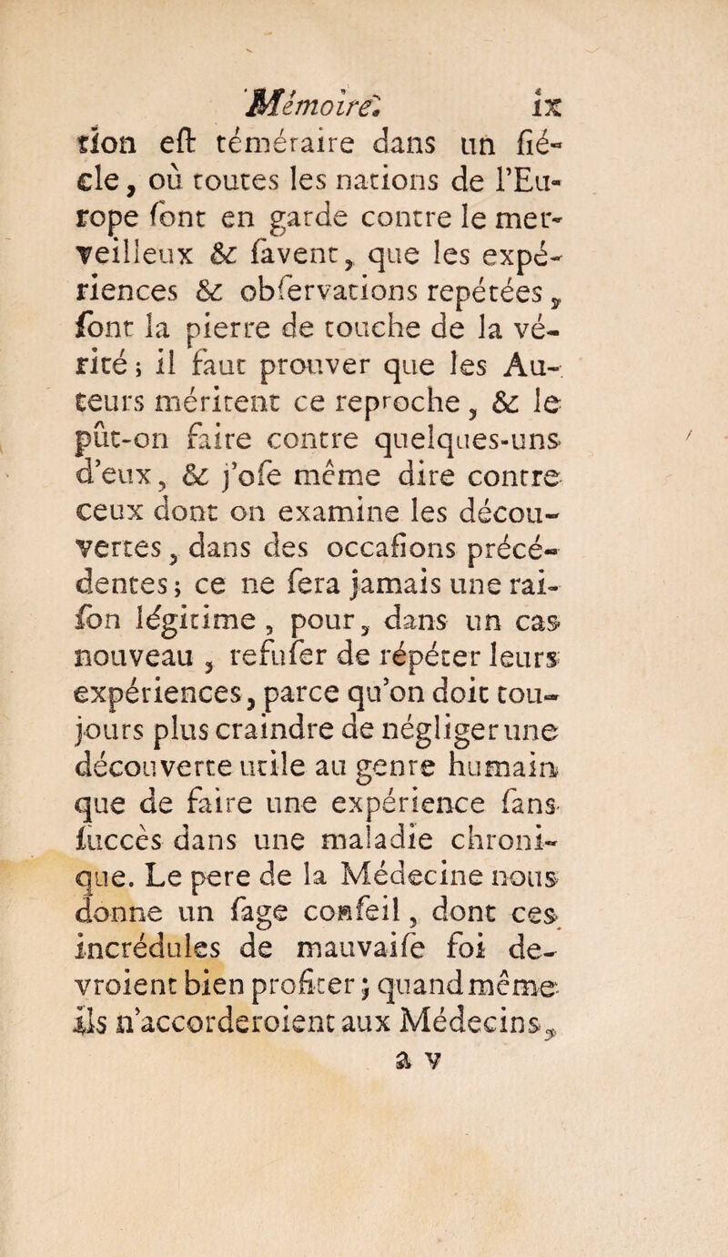 don eft téméraire dans lin fié~ cle, où toutes les nations de l’Eu¬ rope font en garde contre le mer- veilieux & favenc, que les expé¬ riences & obfervations repétées y font la pierre de touche de la vé¬ rité ; il faut prouver que les Au¬ teurs méritent ce reproche , & le pût-on faire contre quelques-uns deux, & j’ofe même dire contre ceux dont on examine les décou¬ vertes , dans des occafions précé¬ dentes; ce ne fera jamais une rai- fbn légitime, pour, dans un cas nouveau , refufer de répéter leurs expériences j parce qu’on doit tou¬ jours plus craindre de négliger une découverte utile au genre humain que de faire une expérience fans iticcès dans une maladie chroni¬ que. Le pere de la Médecine nous donne un fage co»feil, dont ces incrédules de mauvaife foi de¬ vraient bien profiter ; quand même ils n’accorderoient aux Médecins,