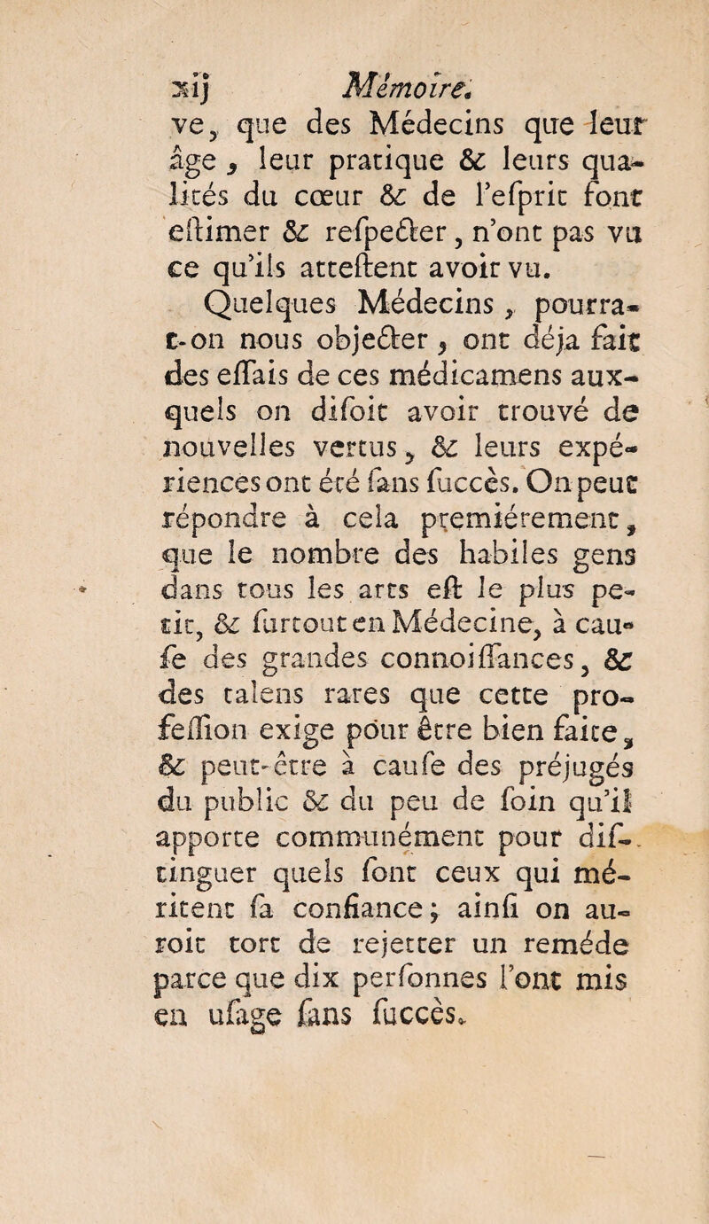 ve, que des Médecins que leur âge y leur pratique & leurs qua¬ lités du cœur &: de l’efprit font e(limer &; refpeûer , n’ont pas vu ce qu’ils attellent avoir vu. Quelques Médecins > pourra» c-on nous objefter} ont déjà fait des effais de ces médicamens aux¬ quels on difoit avoir trouvé de nouvelles vertus ? êc leurs expé¬ riences ont été fans fuccès. On peut répondre à cela premièrement, que le nombre des habiles gens dans tous les arts eft le plus pe¬ tit, & furtoutenMédecine, à cau« fe des grandes connoifiances 3 Sc des talens rares que cette pro- feflion exige pour être bien faite, & peut-être à eau le des préjugés du public &: du peu de foin qu’il apporte communément pour dif-. tinguer quels font ceux qui mé¬ ritent fa confiance; ainfi on au- roit tort de rejetter un remède parce que dix perfonnes l’ont mis eu ufaee fans fuccès.