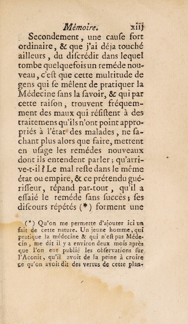 Mémoire* 3ül j Secondement, une caufe fort ordinaire, &que j’ai déjà touché ailleurs, du difcrédit dans lequel tombe quelquefois un remède nou¬ veau, c’eft que cette multitude de gens qui fe mêlent de pratiquer la Médecine fans la favoir, &: qui par cette rai ion 5 trouvent fréquem¬ ment des maux qui réditent à des traitemens quils n’ont point appro- priés à l’état des malades, ne fâ¬ chant plus alors que faire, mettent en ufage les remèdes nouveaux dont ils entendent parler ; qu’arri¬ ve-t-il ? Le mal relie dans le meme état ou empire, & ce prétendu gué¬ ri fleur, répand par-tout , qu’il a eflaié le remède fans fuccès 5 fes difeours répétés (*) forment une (*) Qu’on me permette d’ajouter ici un fait de cette nature. Un jeune homme, qui pratique la médecine & qui n'efl pas Méde* cin , me dit ii y a environ deux mois après que Ton eut publié les obfervations fur l’Aconit, qu’il avoir de la peine à croire qu’on avoit dit des vertus de cette plan*»