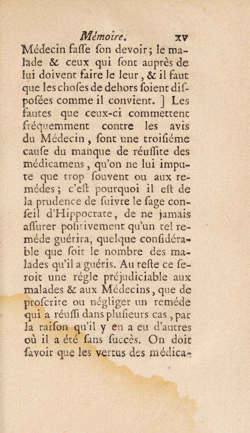 Médecin faffe Ton devoir; le ma¬ lade & ceux qui font auprès de lui doivent faire le leur, & il faut que les choies de dehors foi en t dif- pofées comme il convient» ] Les fautes que ceux-ci commettent fréquemment contre les avis du Médecin , font une troifiéme caufe du manque de réuffite des médicamens, qu’on ne lui impu¬ te que trop fouvent ou aux re¬ mèdes ; c’eft pourquoi il e(t de la prudence de fuivre le fage con~ feil d’Hippocrate, de ne jamais affûter poli rivement qu’un te! re¬ mède guérira, quelque confidéra** ble que foit !e nombre des ma¬ lades qu’il a guéris. Au refte ce fe- roit une règle préjudiciable aux malades èc aux Médecins, que de profcrite ou négliger un remède qui a réuffi dans phifieurs cas 5 par la raifon qu’il y en a eu. d’autres où il a été fans fuccès. On doit favoir que les vertus des médiea-