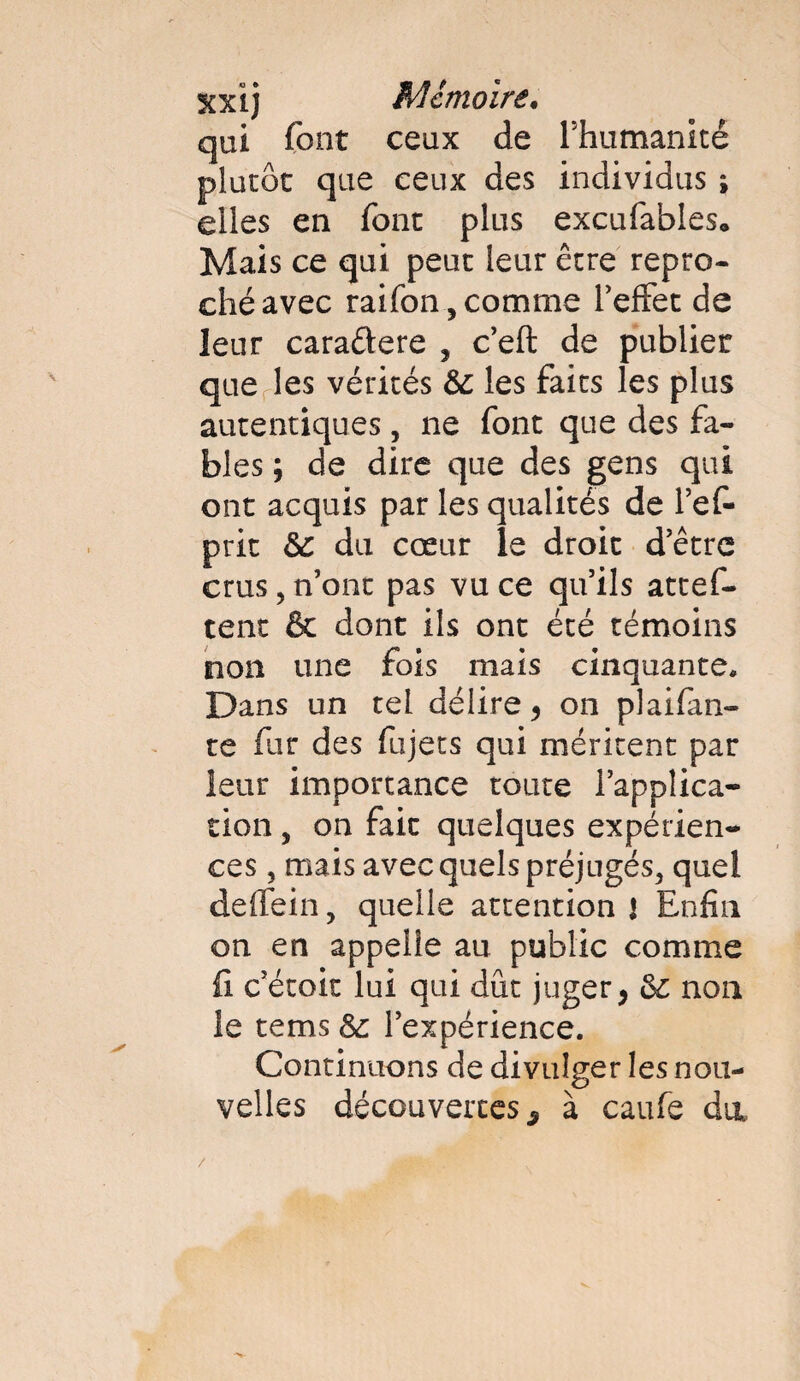 qui font ceux de Phumanité plutôt que ceux des individus ; elles en font plus excufables. Mais ce qui peut leur être repro¬ ché avec raifon, comme l’effet de leur caraftere , c’eft de publier que les vérités 6c les faits les plus autentiques, ne font que des fa¬ bles ; de dire que des gens qui ont acquis par les qualités de l’ef- prit 6c du cœur îe droit d’être crus, n’ont pas vu ce qu’ils attef- tent & dont ils ont été témoins non une fois mais cinquante. Dans un tel délire, on plaçan¬ te fur des fujets qui méritent par leur importance toute l’applica¬ tion , on fait quelques expérien¬ ces , mais avec quels préjugés, quel deffein, quelle attention! Enfin on en appelle au public comme fi c’étoit lui qui dût juger > 6c non îe tems 6c l’expérience. Continuons de divulger les nou¬ velles découvertes 9 à caufe dut /