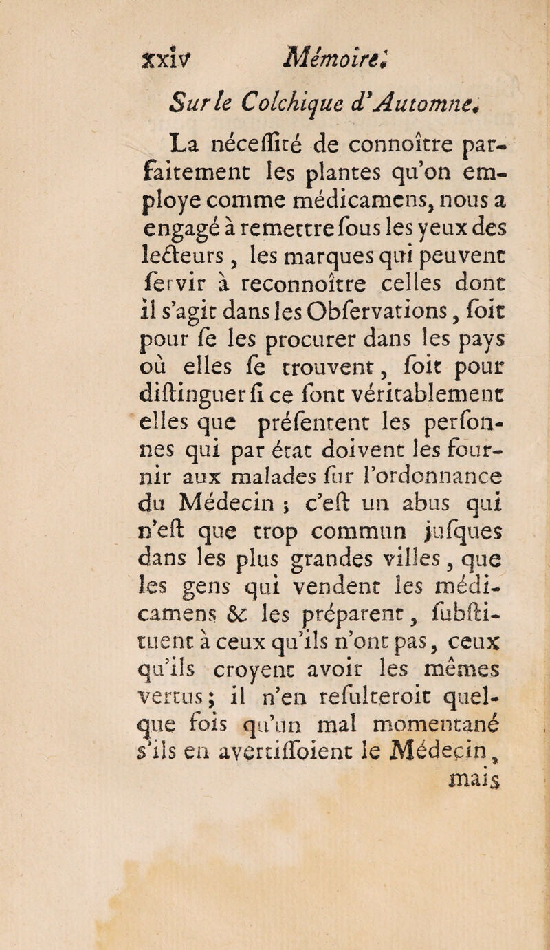 Sur le Colchique <TAutomne* La nécelïîré de connoître par¬ faitement les plantes quon em¬ ployé comme médicamcns, nous a engagé à remettre fous les yeux des lecteurs, les marques qui peuvent fervir à. reconnoître celles dont il s’agit dans les Obfervations, (bit pour fe les procurer dans les pays où elles le trouvent, foit pour diftinguer 11 ce font véritablement elles que préfentent les perfon- nes qui par état doivent les four¬ nir aux malades fur l’ordonnance du Médecin ; c’eft un abus qui n’eft que trop commun jufques dans les plus grandes villes ? que les gens qui vendent les médi- camens 6c les préparent 5 fubfti- tuent à ceux qu’ils n’ont pas, ceux qu’ils croyenc avoir les mêmes vertus; il n’en refulteroit quel¬ que fois qu’un mal momentané s’ils en avertilfoient le Médecin, mais