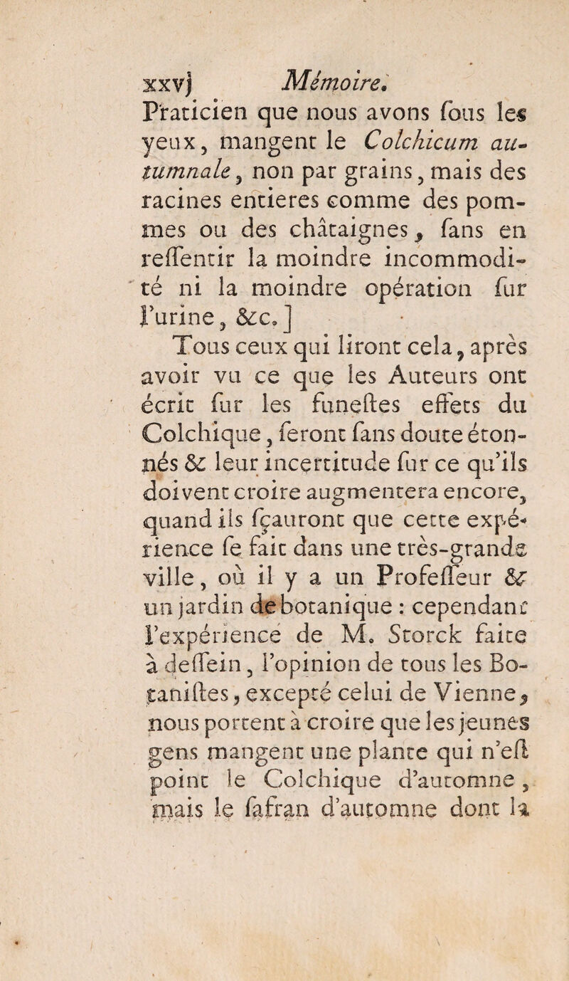 Praticien que nous avons (bus les yeux, mangent le Colchicum au- tumnale, non par grains, mais des racines entières comme des pom¬ mes ou des châtaignes , fans en refientir la moindre incommodi¬ té ni la moindre opération fur l’urine, &c?] Tous ceux qui liront cela, après avoir vu ce que les Auteurs ont écrit fur les funeftes effets du Colchique, feront fans doute éton¬ nés leur incertitude fur ce qu’ils doivent croire augmentera encore, quand ils fçauront que cette expé* rience fe fait dans une très-grande ville, où il y a un Profefleur &C un jardin de botanique : cependant l’expérience de M. Storck faite à deffein, l’opinion de tous les Bo- faniftes, excepté celui de Vienne* nous portent à croire que les jeunes gens mangent une plante qui n’eff point le Colchique d’automne, niais le fafran d’automne dont la