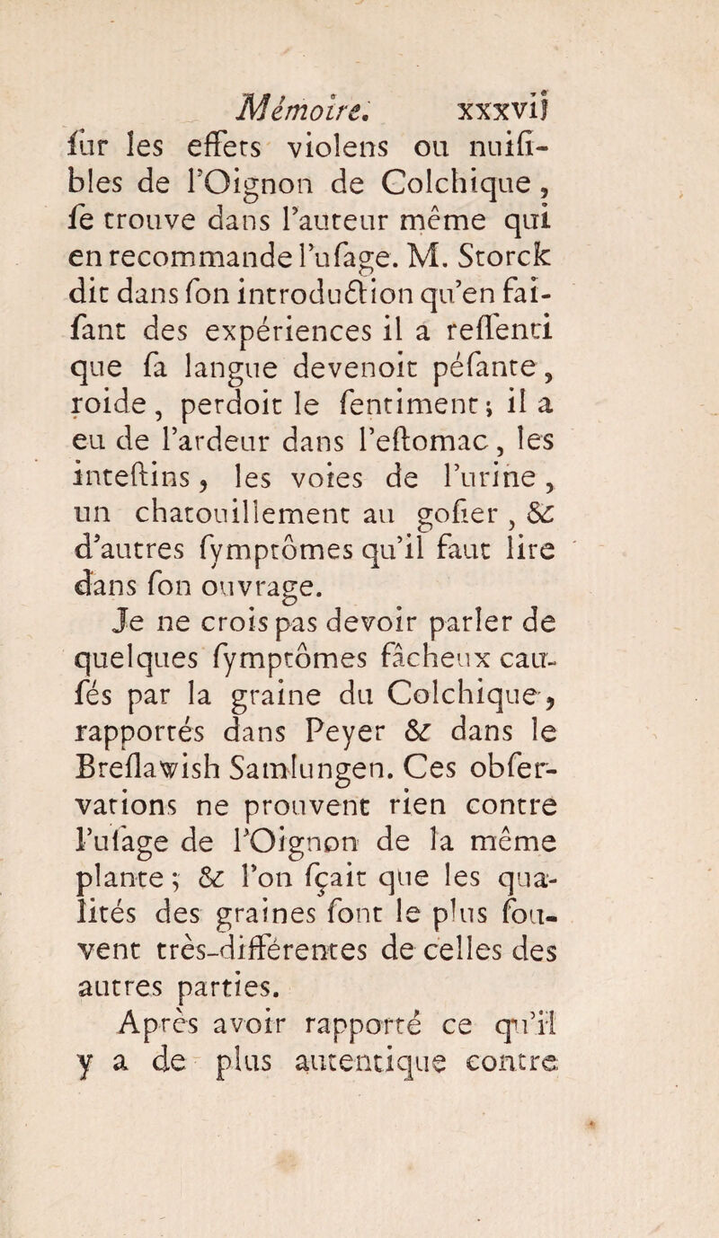 lur les effets violens ou nuifi- bles de l’Oignon de Colchique, fe trouve dans Fauteur même qui en recommande lu (âge. M. Storck dit dans Ton introduétion qu’en fai- fant des expériences il a reflenci que fa langue devenoit péfante, roide , perdoit le fentiment ; il a eu de l’ardeur dans l’eftomac, les inteftins , les voies de l’urine, un chatouillement au goder , Sc d’autres fymptômes qu’il faut lire dans fon ouvrage. Je ne croispas devoir parler de quelques fymptômes fâcheux eau- fés par la graine du Colchique, rapportés dans Peyer &r dans le Breflav/ish Samlungen. Ces obfer- vations ne prouvent rien contre l’ulage de l’Oignon de la même plante ; & l’on fçait que les qua¬ lités des graines font le plus fou- vent très-différentes de celles des autres parties. Après avoir rapporté ce qu’il y a de plus autentique contre