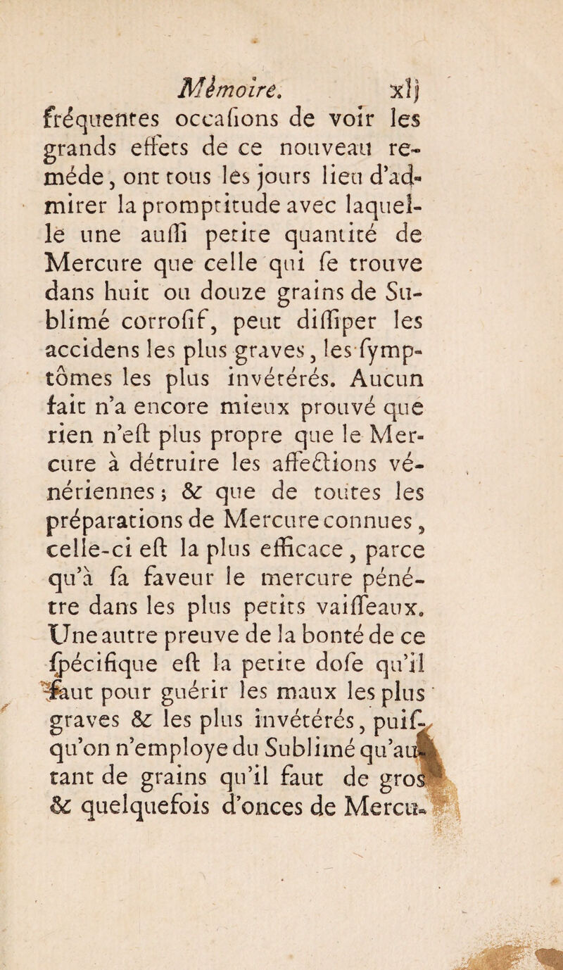 fréquentes occafions de voir les grands effets de ce nouveau re¬ mède, ont tous les jours lieu d’ad¬ mirer la promptitude avec laquel¬ le une auffi petite quantité de Mercure que celle qui fe trouve dans huit ou douze grains de Su¬ blimé corrofif, peut dilîiper les accidens les plus graves, les fymp- tômes les plus invétérés. Aucun fait n’a encore mieux prouvé que rien n’eft plus propre que le Mer¬ cure à détruire les affrétions vé¬ nériennes ; 6c que de toutes les préparations de Mercure connues, celle-ci eft la plus efficace , parce qu’à fa faveur le mercure péné¬ tre dans les plus petits vaiffeaux. Une autre preuve de la bonté de ce Spécifique eft la petite dofe qu’il ^ut pour guérir les maux les plus graves 6c les plus invétérés ? puif-, qu’on n’employe du Sublimé qu’a» tant de grains qu’il faut de gros-; 6c quelquefois donces de Mercti*