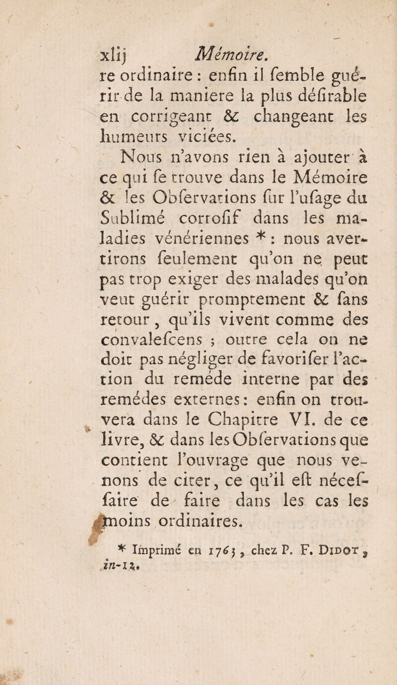 xlîj Mémoire. re ordinaire : enfin il femble gué¬ rir-de la maniéré la plus défirable en corrigeant 6c changeant les humeurs viciées. Noirs n’avons rien à ajouter à ce qui fie trouve dans le Mémoire & les Obfiervations fiur Tubage du Sublimé corrofif dans les ma¬ ladies vénériennes * : nous aver¬ tirons feulement qu’on ne peut pas trop exiger des malades qu’on veut guérir promptement 6c fans retour, qu’ils vivent comme des convalefcens ; outre cela on ne doit pas négliger de favorifier l’ac¬ tion du remède interne par des remèdes externes : enfin on trou¬ vera dans le Chapitre VI. de ce livre, 6c dans les Obfiervations que contient l’ouvrage que nous ve¬ nons de citer, ce qu’il eft nécefi- faire de faire dans les cas les ^frioins ordinaires. * Imprimé en 1765 , chez P. F. Didot 9 in-11.,